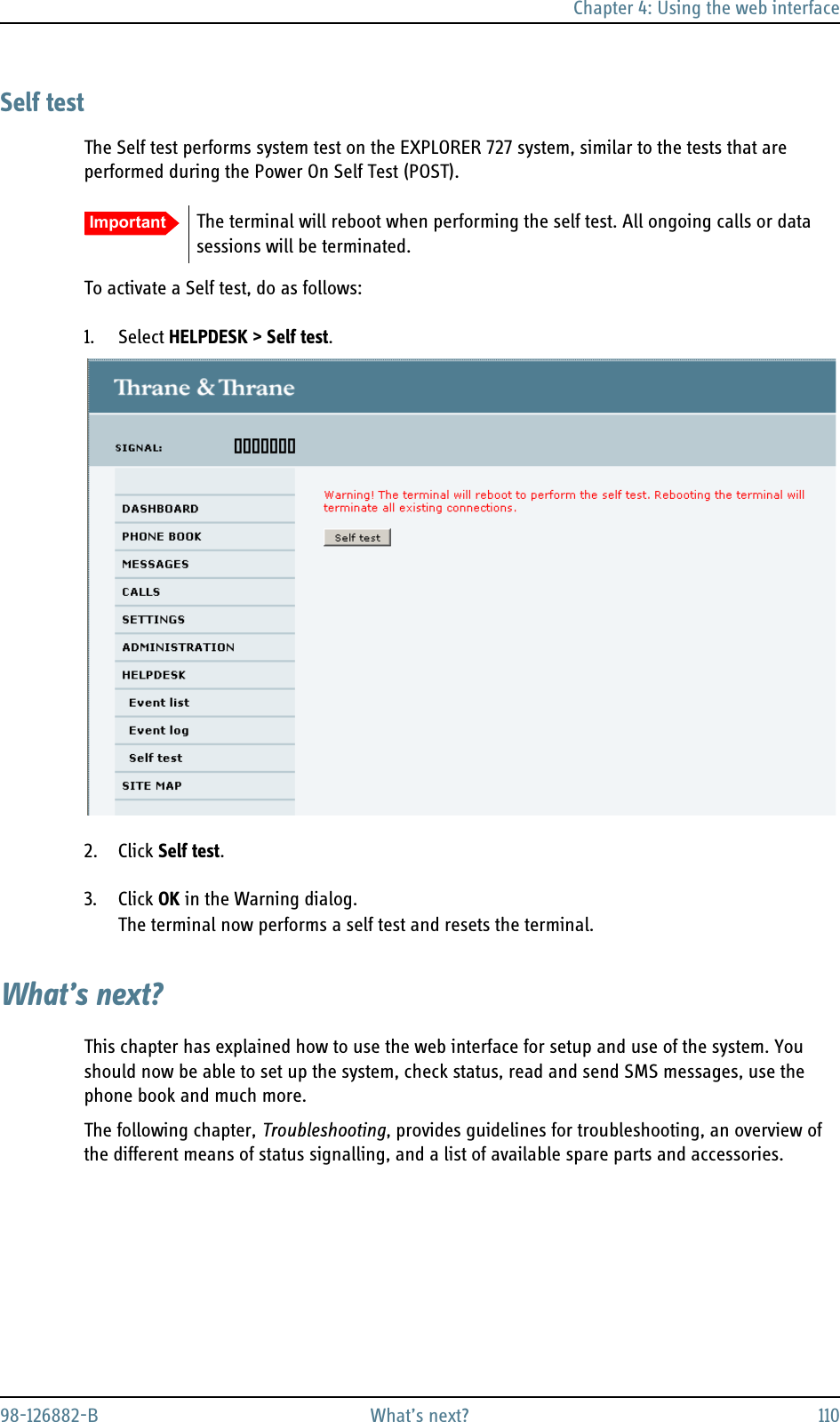 Chapter 4: Using the web interface98-126882-B What’s next? 110Self testThe Self test performs system test on the EXPLORER 727 system, similar to the tests that are performed during the Power On Self Test (POST).To activate a Self test, do as follows:1. Select HELPDESK &gt; Self test.2. Click Self test.3. Click OK in the Warning dialog.The terminal now performs a self test and resets the terminal.What’s next?This chapter has explained how to use the web interface for setup and use of the system. You should now be able to set up the system, check status, read and send SMS messages, use the phone book and much more.The following chapter, Troubleshooting, provides guidelines for troubleshooting, an overview of the different means of status signalling, and a list of available spare parts and accessories.Important The terminal will reboot when performing the self test. All ongoing calls or data sessions will be terminated.