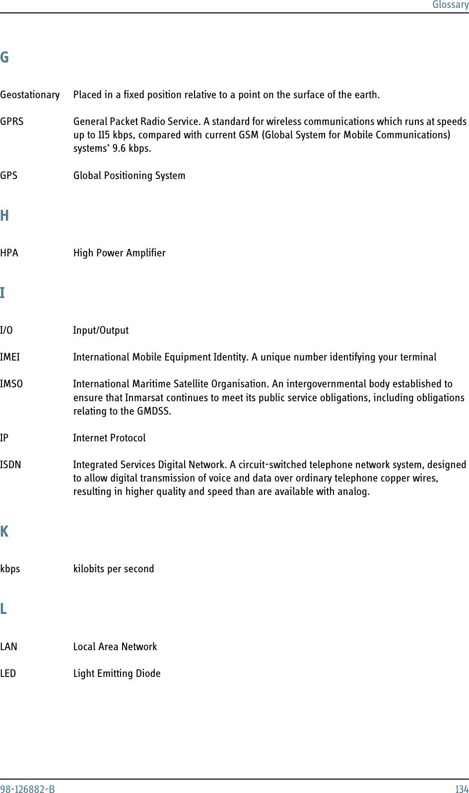 Glossary98-126882-B 134GGeostationary Placed in a fixed position relative to a point on the surface of the earth. GPRS General Packet Radio Service. A standard for wireless communications which runs at speeds up to 115 kbps, compared with current GSM (Global System for Mobile Communications) systems’ 9.6 kbps. GPS Global Positioning System HHPA High Power Amplifier II/O Input/Output IMEI International Mobile Equipment Identity. A unique number identifying your terminal IMSO International Maritime Satellite Organisation. An intergovernmental body established to ensure that Inmarsat continues to meet its public service obligations, including obligations relating to the GMDSS. IP Internet Protocol ISDN Integrated Services Digital Network. A circuit-switched telephone network system, designed to allow digital transmission of voice and data over ordinary telephone copper wires, resulting in higher quality and speed than are available with analog. Kkbps kilobits per second LLAN Local Area Network LED Light Emitting Diode 