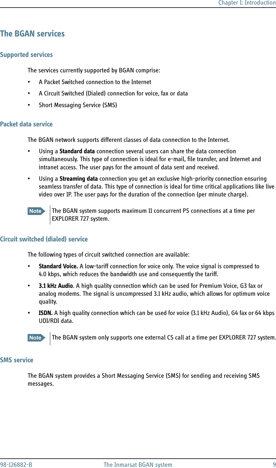 Chapter 1: Introduction98-126882-B The Inmarsat BGAN system 9The BGAN servicesSupported servicesThe services currently supported by BGAN comprise:• A Packet Switched connection to the Internet• A Circuit Switched (Dialed) connection for voice, fax or data• Short Messaging Service (SMS)Packet data serviceThe BGAN network supports different classes of data connection to the Internet. • Using a Standard data connection several users can share the data connection simultaneously. This type of connection is ideal for e-mail, file transfer, and Internet and intranet access. The user pays for the amount of data sent and received.• Using a Streaming data connection you get an exclusive high-priority connection ensuring seamless transfer of data. This type of connection is ideal for time critical applications like live video over IP. The user pays for the duration of the connection (per minute charge).Circuit switched (dialed) serviceThe following types of circuit switched connection are available:•Standard Voice. A low-tariff connection for voice only. The voice signal is compressed to 4.0 kbps, which reduces the bandwidth use and consequently the tariff.•3.1 kHz Audio. A high quality connection which can be used for Premium Voice, G3 fax or analog modems. The signal is uncompressed 3.1 kHz audio, which allows for optimum voice quality.•ISDN. A high quality connection which can be used for voice (3.1 kHz Audio), G4 fax or 64 kbps UDI/RDI data. SMS serviceThe BGAN system provides a Short Messaging Service (SMS) for sending and receiving SMS messages.Note The BGAN system supports maximum 11 concurrent PS connections at a time per EXPLORER 727 system.Note The BGAN system only supports one external CS call at a time per EXPLORER 727 system.