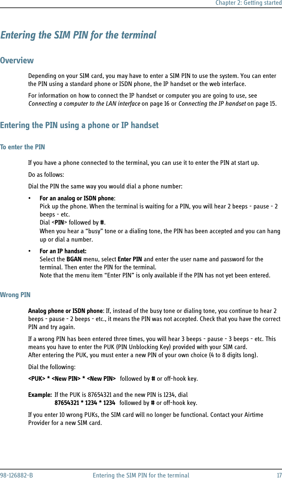 Chapter 2: Getting started98-126882-B Entering the SIM PIN for the terminal 17Entering the SIM PIN for the terminalOverviewDepending on your SIM card, you may have to enter a SIM PIN to use the system. You can enter the PIN using a standard phone or ISDN phone, the IP handset or the web interface. For information on how to connect the IP handset or computer you are going to use, see Connecting a computer to the LAN interface on page 16 or Connecting the IP handset on page 15.Entering the PIN using a phone or IP handsetTo enter the PINIf you have a phone connected to the terminal, you can use it to enter the PIN at start up.Do as follows:Dial the PIN the same way you would dial a phone number:•For an analog or ISDN phone: Pick up the phone. When the terminal is waiting for a PIN, you will hear 2 beeps - pause - 2 beeps - etc.Dial &lt;PIN&gt; followed by #.When you hear a “busy” tone or a dialing tone, the PIN has been accepted and you can hang up or dial a number.•For an IP handset: Select the BGAN menu, select Enter PIN and enter the user name and password for the terminal. Then enter the PIN for the terminal. Note that the menu item “Enter PIN” is only available if the PIN has not yet been entered.Wrong PINAnalog phone or ISDN phone: If, instead of the busy tone or dialing tone, you continue to hear 2 beeps - pause - 2 beeps - etc., it means the PIN was not accepted. Check that you have the correct PIN and try again.If a wrong PIN has been entered three times, you will hear 3 beeps - pause - 3 beeps - etc. This means you have to enter the PUK (PIN Unblocking Key) provided with your SIM card. After entering the PUK, you must enter a new PIN of your own choice (4 to 8 digits long).Dial the following:&lt;PUK&gt; * &lt;New PIN&gt; * &lt;New PIN&gt; followed by # or off-hook key.Example: If the PUK is 87654321 and the new PIN is 1234, dial87654321 * 1234 * 1234 followed by # or off-hook key.If you enter 10 wrong PUKs, the SIM card will no longer be functional. Contact your Airtime Provider for a new SIM card.