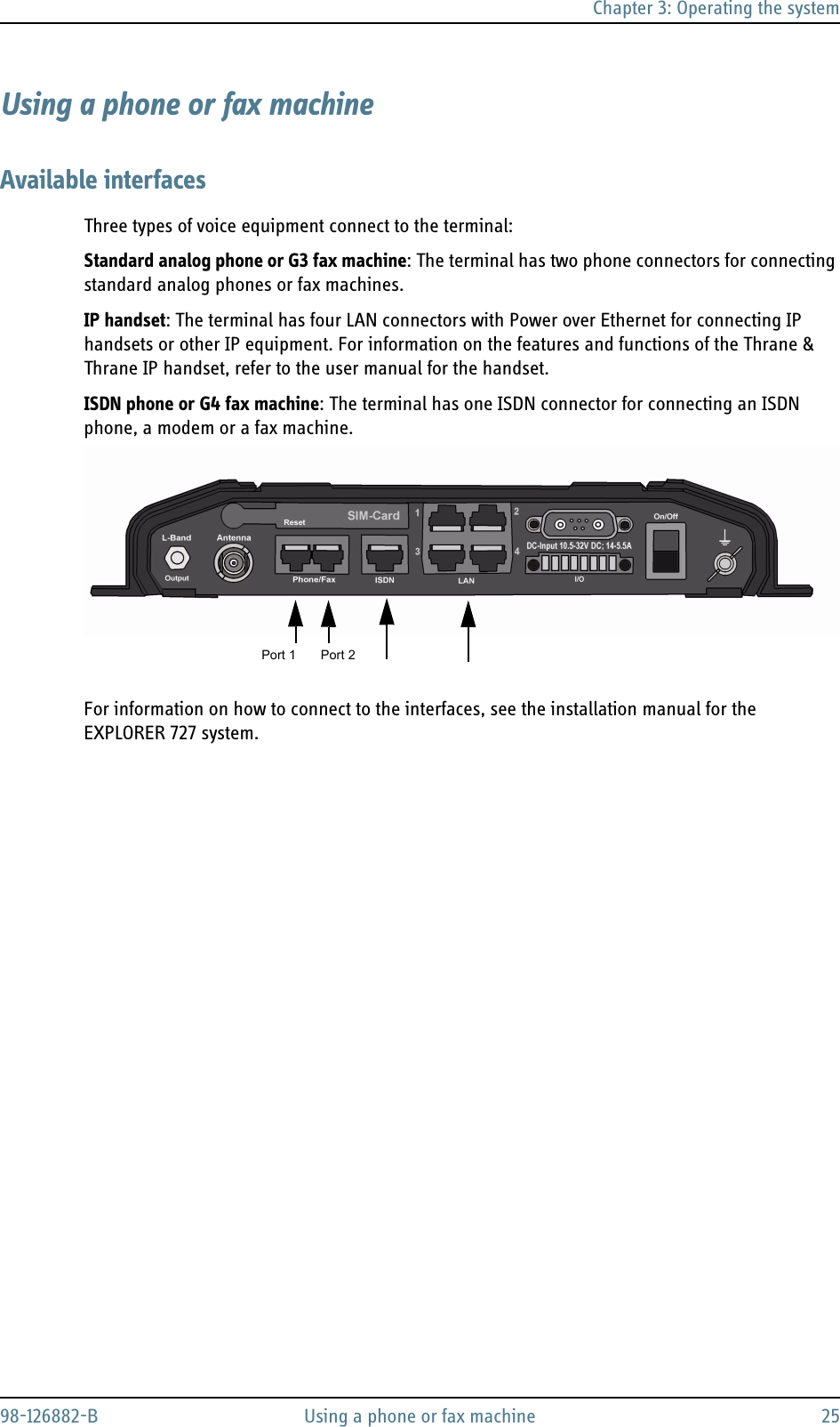 Chapter 3: Operating the system98-126882-B Using a phone or fax machine 25Using a phone or fax machineAvailable interfacesThree types of voice equipment connect to the terminal:Standard analog phone or G3 fax machine: The terminal has two phone connectors for connecting standard analog phones or fax machines.IP handset: The terminal has four LAN connectors with Power over Ethernet for connecting IP handsets or other IP equipment. For information on the features and functions of the Thrane &amp; Thrane IP handset, refer to the user manual for the handset.ISDN phone or G4 fax machine: The terminal has one ISDN connector for connecting an ISDN phone, a modem or a fax machine. For information on how to connect to the interfaces, see the installation manual for the EXPLORER 727 system.Port 1 Port 2