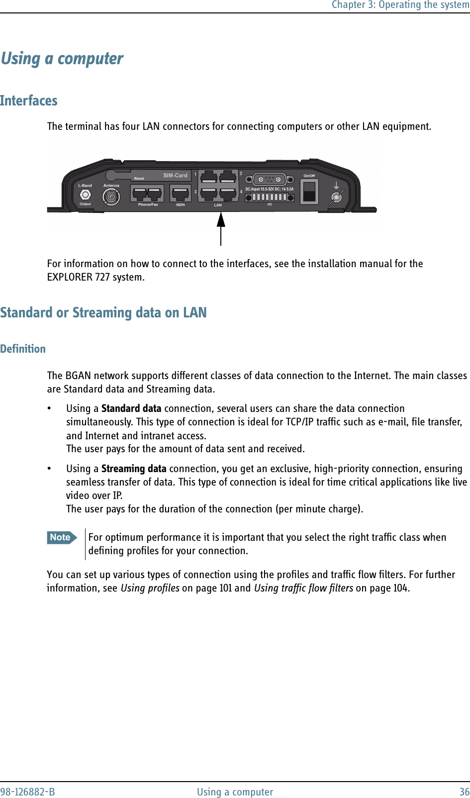 Chapter 3: Operating the system98-126882-B Using a computer 36Using a computerInterfacesThe terminal has four LAN connectors for connecting computers or other LAN equipment.For information on how to connect to the interfaces, see the installation manual for the EXPLORER 727 system.Standard or Streaming data on LANDefinitionThe BGAN network supports different classes of data connection to the Internet. The main classes are Standard data and Streaming data.• Using a Standard data connection, several users can share the data connection simultaneously. This type of connection is ideal for TCP/IP traffic such as e-mail, file transfer, and Internet and intranet access. The user pays for the amount of data sent and received.• Using a Streaming data connection, you get an exclusive, high-priority connection, ensuring seamless transfer of data. This type of connection is ideal for time critical applications like live video over IP.The user pays for the duration of the connection (per minute charge).You can set up various types of connection using the profiles and traffic flow filters. For further information, see Using profiles on page 101 and Using traffic flow filters on page 104.Note For optimum performance it is important that you select the right traffic class when defining profiles for your connection.