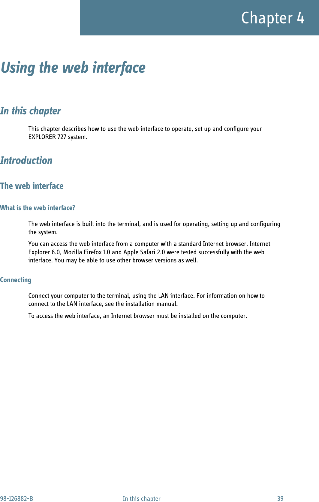 98-126882-B In this chapter 39Chapter 4Using the web interface 4In this chapterThis chapter describes how to use the web interface to operate, set up and configure your EXPLORER 727 system.IntroductionThe web interfaceWhat is the web interface?The web interface is built into the terminal, and is used for operating, setting up and configuring the system. You can access the web interface from a computer with a standard Internet browser. Internet Explorer 6.0, Mozilla Firefox 1.0 and Apple Safari 2.0 were tested successfully with the web interface. You may be able to use other browser versions as well.ConnectingConnect your computer to the terminal, using the LAN interface. For information on how to connect to the LAN interface, see the installation manual.To access the web interface, an Internet browser must be installed on the computer. 