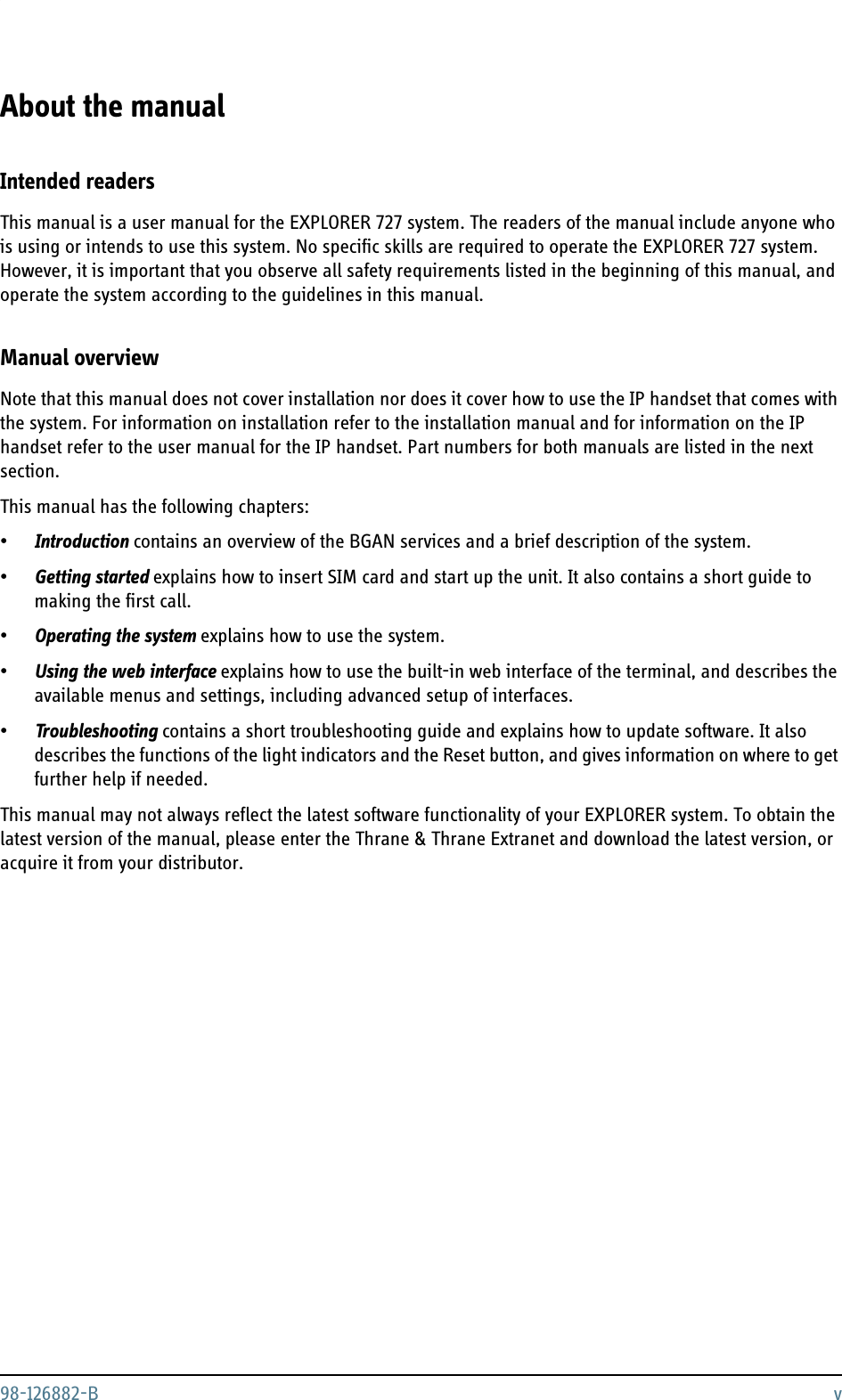 98-126882-B vAbout the manual 2Intended readersThis manual is a user manual for the EXPLORER 727 system. The readers of the manual include anyone who is using or intends to use this system. No specific skills are required to operate the EXPLORER 727 system. However, it is important that you observe all safety requirements listed in the beginning of this manual, and operate the system according to the guidelines in this manual. Manual overviewNote that this manual does not cover installation nor does it cover how to use the IP handset that comes with the system. For information on installation refer to the installation manual and for information on the IP handset refer to the user manual for the IP handset. Part numbers for both manuals are listed in the next section.This manual has the following chapters:•Introduction contains an overview of the BGAN services and a brief description of the system.•Getting started explains how to insert SIM card and start up the unit. It also contains a short guide to making the first call.•Operating the system explains how to use the system.•Using the web interface explains how to use the built-in web interface of the terminal, and describes the available menus and settings, including advanced setup of interfaces.•Troubleshooting contains a short troubleshooting guide and explains how to update software. It also describes the functions of the light indicators and the Reset button, and gives information on where to get further help if needed.This manual may not always reflect the latest software functionality of your EXPLORER system. To obtain the latest version of the manual, please enter the Thrane &amp; Thrane Extranet and download the latest version, or acquire it from your distributor.