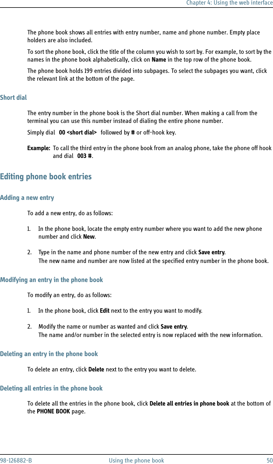 Chapter 4: Using the web interface98-126882-B Using the phone book 50The phone book shows all entries with entry number, name and phone number. Empty place holders are also included.To sort the phone book, click the title of the column you wish to sort by. For example, to sort by the names in the phone book alphabetically, click on Name in the top row of the phone book.The phone book holds 199 entries divided into subpages. To select the subpages you want, click the relevant link at the bottom of the page.Short dialThe entry number in the phone book is the Short dial number. When making a call from the terminal you can use this number instead of dialing the entire phone number.Simply dial 00 &lt;short dial&gt; followed by # or off-hook key.Example: To call the third entry in the phone book from an analog phone, take the phone off hook and dial 003 #.Editing phone book entriesAdding a new entryTo add a new entry, do as follows:1. In the phone book, locate the empty entry number where you want to add the new phone number and click New.2. Type in the name and phone number of the new entry and click Save entry.The new name and number are now listed at the specified entry number in the phone book.Modifying an entry in the phone bookTo modify an entry, do as follows:1. In the phone book, click Edit next to the entry you want to modify.2. Modify the name or number as wanted and click Save entry.The name and/or number in the selected entry is now replaced with the new information.Deleting an entry in the phone bookTo delete an entry, click Delete next to the entry you want to delete.Deleting all entries in the phone bookTo delete all the entries in the phone book, click Delete all entries in phone book at the bottom of the PHONE BOOK page.