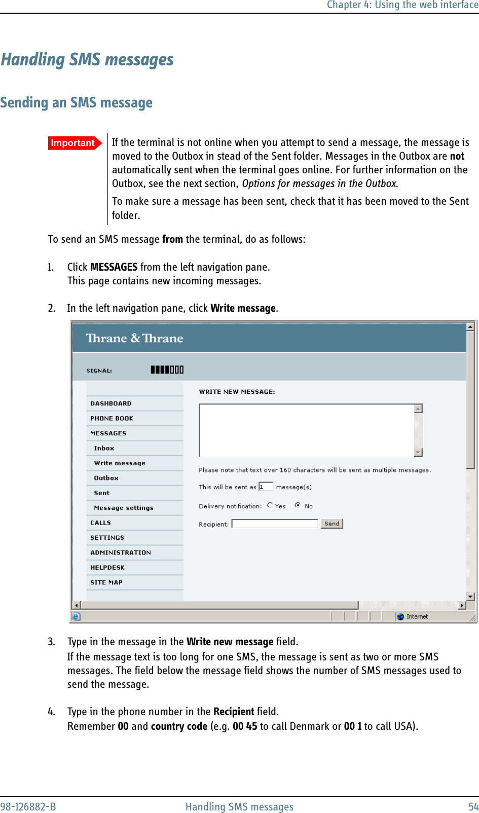 Chapter 4: Using the web interface98-126882-B Handling SMS messages 54Handling SMS messagesSending an SMS messageTo send an SMS message from the terminal, do as follows:1. Click MESSAGES from the left navigation pane.This page contains new incoming messages.2. In the left navigation pane, click Write message.3. Type in the message in the Write new message field.If the message text is too long for one SMS, the message is sent as two or more SMS messages. The field below the message field shows the number of SMS messages used to send the message.4. Type in the phone number in the Recipient field. Remember 00 and country code (e.g. 00 45 to call Denmark or 00 1 to call USA).Important If the terminal is not online when you attempt to send a message, the message is moved to the Outbox in stead of the Sent folder. Messages in the Outbox are not automatically sent when the terminal goes online. For further information on the Outbox, see the next section, Options for messages in the Outbox.To make sure a message has been sent, check that it has been moved to the Sent folder.