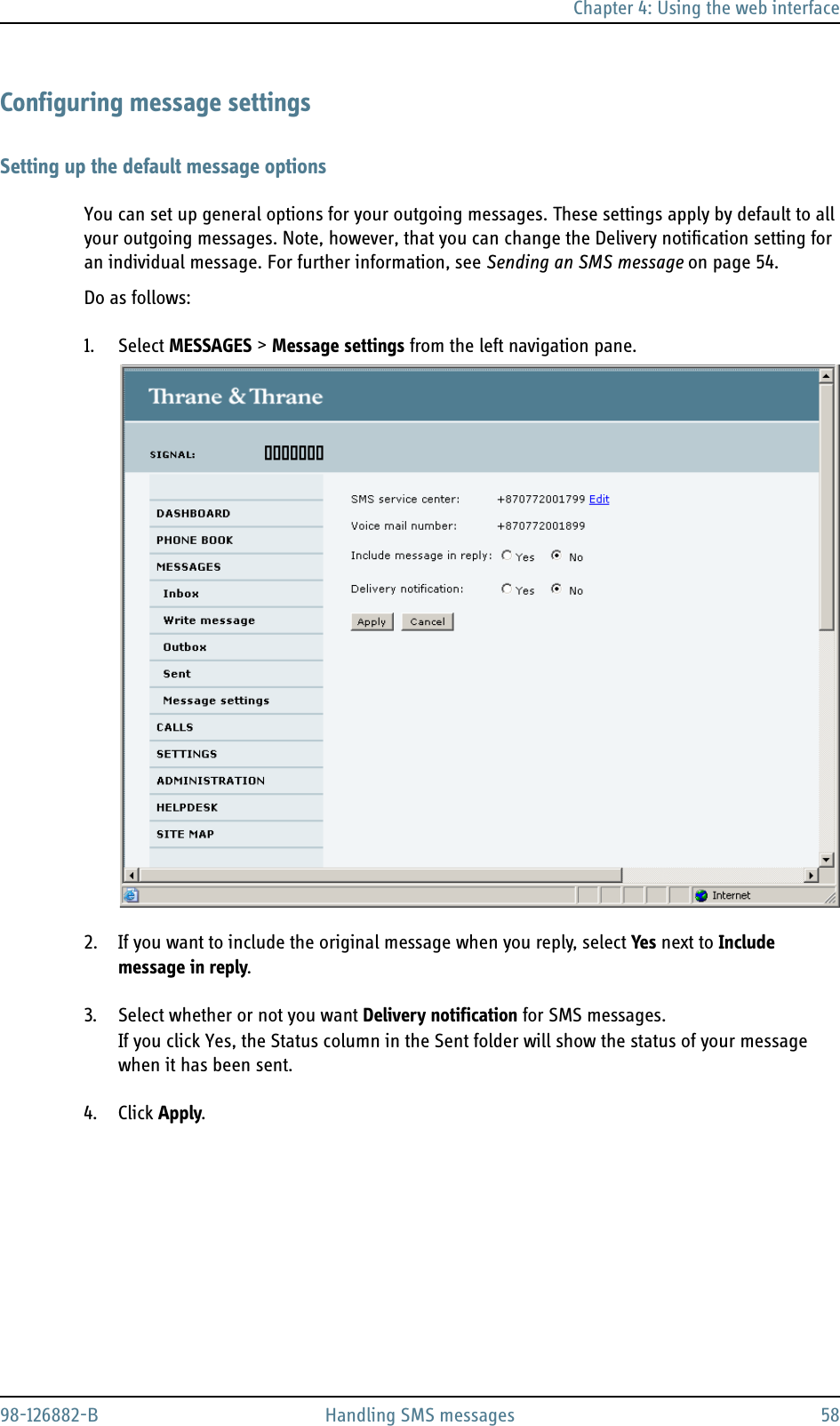 Chapter 4: Using the web interface98-126882-B Handling SMS messages 58Configuring message settingsSetting up the default message optionsYou can set up general options for your outgoing messages. These settings apply by default to all your outgoing messages. Note, however, that you can change the Delivery notification setting for an individual message. For further information, see Sending an SMS message on page 54.Do as follows:1. Select MESSAGES &gt; Message settings from the left navigation pane.2. If you want to include the original message when you reply, select Yes next to Include message in reply.3. Select whether or not you want Delivery notification for SMS messages. If you click Yes, the Status column in the Sent folder will show the status of your message when it has been sent.4. Click Apply.