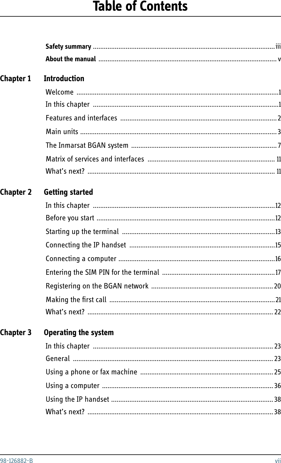 98-126882-B viiTable of ContentsSafety summary ....................................................................................................iiiAbout the manual .................................................................................................. vChapter 1 IntroductionWelcome ...............................................................................................................1In this chapter ......................................................................................................1Features and interfaces ......................................................................................2Main units ............................................................................................................3The Inmarsat BGAN system ................................................................................7Matrix of services and interfaces ...................................................................... 11What’s next? ....................................................................................................... 11Chapter 2 Getting startedIn this chapter ....................................................................................................12Before you start ..................................................................................................12Starting up the terminal ....................................................................................13Connecting the IP handset ................................................................................15Connecting a computer ......................................................................................16Entering the SIM PIN for the terminal ..............................................................17Registering on the BGAN network ...................................................................20Making the first call ...........................................................................................21What’s next? ...................................................................................................... 22Chapter 3 Operating the systemIn this chapter ................................................................................................... 23General .............................................................................................................. 23Using a phone or fax machine ......................................................................... 25Using a computer .............................................................................................. 36Using the IP handset .........................................................................................38What’s next? ...................................................................................................... 38