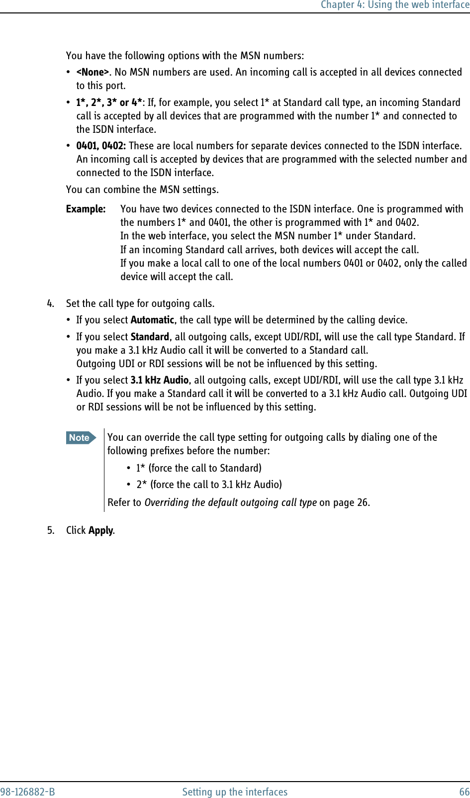 Chapter 4: Using the web interface98-126882-B Setting up the interfaces 66You have the following options with the MSN numbers:•&lt;None&gt;. No MSN numbers are used. An incoming call is accepted in all devices connected to this port.•1*, 2*, 3* or 4*: If, for example, you select 1* at Standard call type, an incoming Standard call is accepted by all devices that are programmed with the number 1* and connected to the ISDN interface.•0401, 0402: These are local numbers for separate devices connected to the ISDN interface.An incoming call is accepted by devices that are programmed with the selected number and connected to the ISDN interface. You can combine the MSN settings.Example: You have two devices connected to the ISDN interface. One is programmed with the numbers 1* and 0401, the other is programmed with 1* and 0402. In the web interface, you select the MSN number 1* under Standard.If an incoming Standard call arrives, both devices will accept the call. If you make a local call to one of the local numbers 0401 or 0402, only the called device will accept the call.4. Set the call type for outgoing calls.• If you select Automatic, the call type will be determined by the calling device.• If you select Standard, all outgoing calls, except UDI/RDI, will use the call type Standard. If you make a 3.1 kHz Audio call it will be converted to a Standard call.Outgoing UDI or RDI sessions will be not be influenced by this setting.• If you select 3.1 kHz Audio, all outgoing calls, except UDI/RDI, will use the call type 3.1 kHz Audio. If you make a Standard call it will be converted to a 3.1 kHz Audio call. Outgoing UDI or RDI sessions will be not be influenced by this setting.5. Click Apply.Note You can override the call type setting for outgoing calls by dialing one of the following prefixes before the number:• 1* (force the call to Standard)• 2* (force the call to 3.1 kHz Audio)Refer to Overriding the default outgoing call type on page 26.