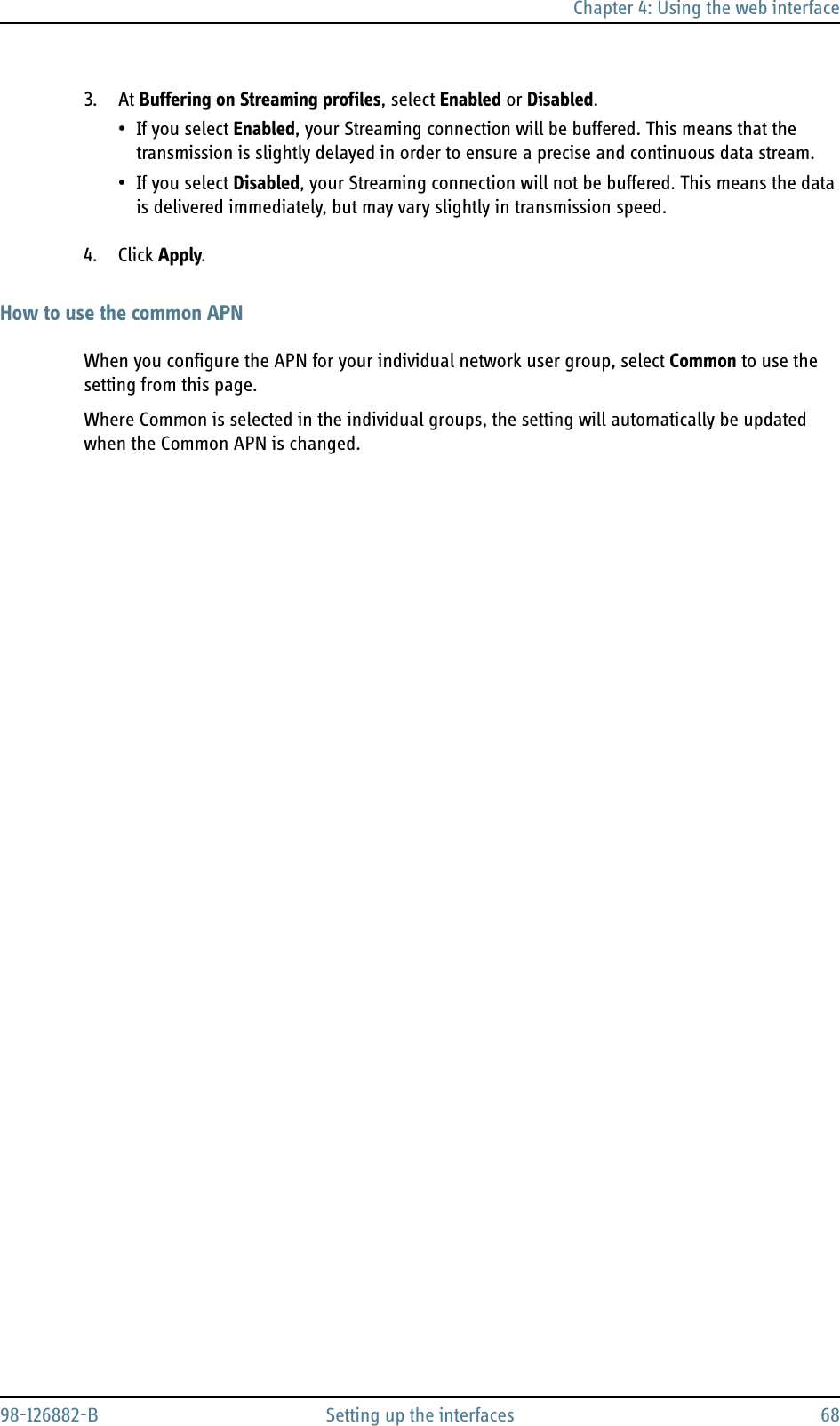 Chapter 4: Using the web interface98-126882-B Setting up the interfaces 683. At Buffering on Streaming profiles, select Enabled or Disabled.• If you select Enabled, your Streaming connection will be buffered. This means that the transmission is slightly delayed in order to ensure a precise and continuous data stream.•If you select Disabled, your Streaming connection will not be buffered. This means the data is delivered immediately, but may vary slightly in transmission speed.4. Click Apply.How to use the common APNWhen you configure the APN for your individual network user group, select Common to use the setting from this page. Where Common is selected in the individual groups, the setting will automatically be updated when the Common APN is changed.