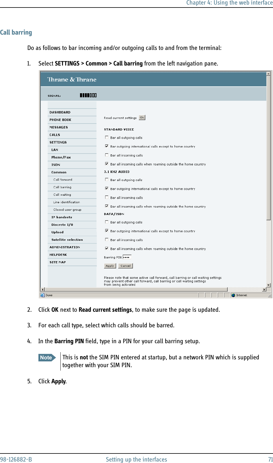 Chapter 4: Using the web interface98-126882-B Setting up the interfaces 71Call barringDo as follows to bar incoming and/or outgoing calls to and from the terminal:1. Select SETTINGS &gt; Common &gt; Call barring from the left navigation pane.2. Click OK next to Read current settings, to make sure the page is updated.3. For each call type, select which calls should be barred.4. In the Barring PIN field, type in a PIN for your call barring setup.5. Click Apply.Note This is not the SIM PIN entered at startup, but a network PIN which is supplied together with your SIM PIN. 