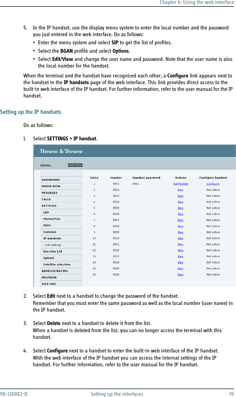 Chapter 4: Using the web interface98-126882-B Setting up the interfaces 765. In the IP handset, use the display menu system to enter the local number and the password you just entered in the web interface. Do as follows:• Enter the menu system and select SIP to get the list of profiles.• Select the BGAN profile and select Options.• Select Edit/View and change the user name and password. Note that the user name is also the local number for the handset.When the terminal and the handset have recognized each other, a Configure link appears next to the handset in the IP handsets page of the web interface. This link provides direct access to the built-in web interface of the IP handset. For further information, refer to the user manual for the IP handset.Setting up the IP handsetsDo as follows:1. Select SETTINGS &gt; IP handset.2. Select Edit next to a handset to change the password of the handset.Remember that you must enter the same password as well as the local number (user name) in the IP handset.3. Select Delete next to a handset to delete it from the list.When a handset is deleted from the list, you can no longer access the terminal with this handset.4. Select Configure next to a handset to enter the built-in web interface of the IP handset.With the web interface of the IP handset you can access the internal settings of the IP handset. For further information, refer to the user manual for the IP handset.