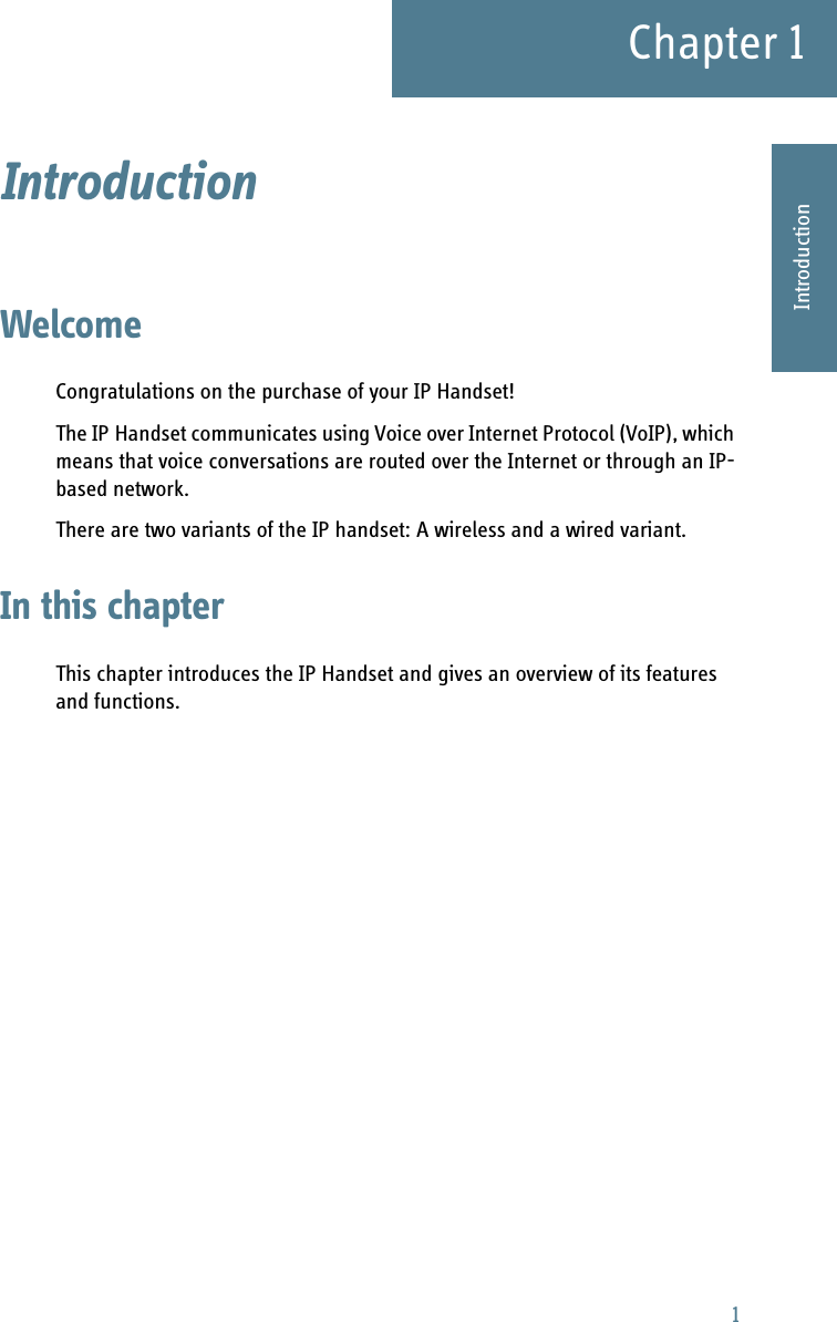 1Chapter 11111IntroductionIntroduction 1WelcomeCongratulations on the purchase of your IP Handset!The IP Handset communicates using Voice over Internet Protocol (VoIP), which means that voice conversations are routed over the Internet or through an IP-based network. There are two variants of the IP handset: A wireless and a wired variant.In this chapterThis chapter introduces the IP Handset and gives an overview of its features and functions.