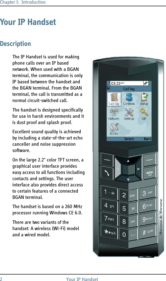 Chapter 1:  Introduction2Your IPHandsetYour IP HandsetDescriptionThe IP Handset is used for making phone calls over an IP based network. When used with a BGAN terminal, the communication is only IP based between the handset and the BGAN terminal. From the BGAN terminal, the call is transmitted as a normal circuit-switched call.The handset is designed specifically for use in harsh environments and it is dust proof and splash proof. Excellent sound quality is achieved by including a state-of-the-art echo canceller and noise suppression software. On the large 2.2&quot; color TFT screen, a graphical user interface provides easy access to all functions including contacts and settings. The user interface also provides direct access to certain features of a connected BGAN terminal. The handset is based on a 260 MHz processor running Windows CE 6.0.There are two variants of the handset: A wireless (Wi-Fi) model and a wired model.