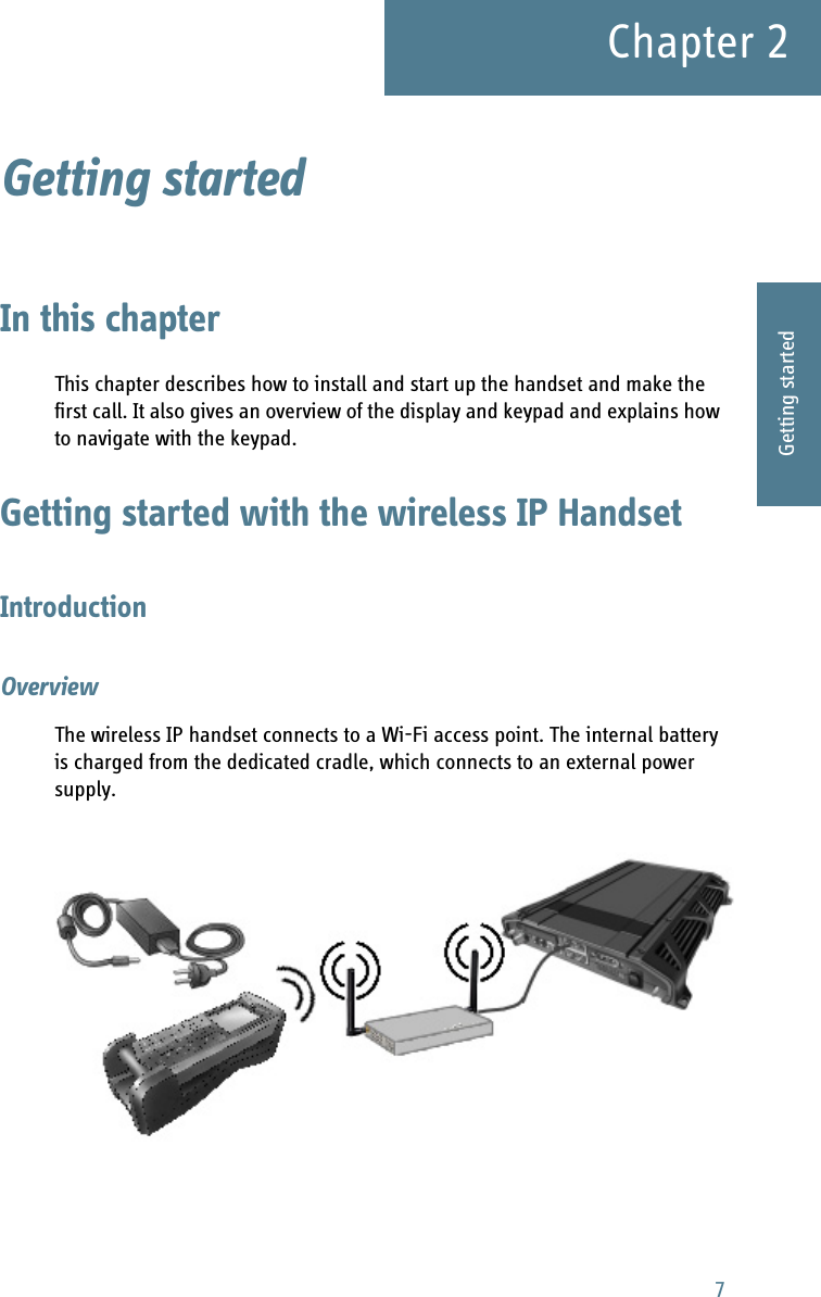 7Chapter 22222Getting startedGetting started 2In this chapterThis chapter describes how to install and start up the handset and make the first call. It also gives an overview of the display and keypad and explains how to navigate with the keypad.Getting started with the wireless IP HandsetIntroductionOverviewThe wireless IP handset connects to a Wi-Fi access point. The internal battery is charged from the dedicated cradle, which connects to an external power supply.