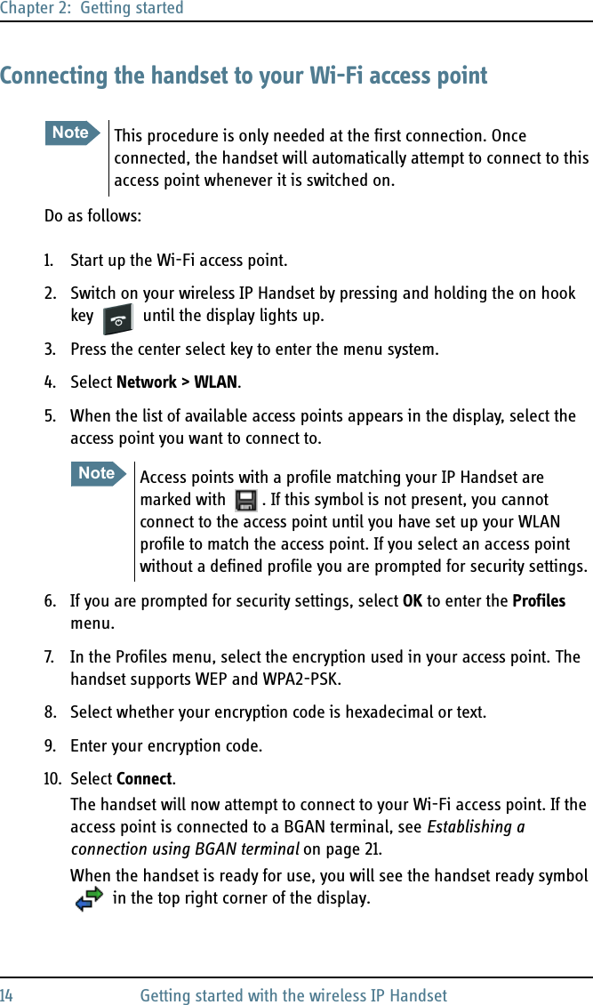 Chapter 2:  Getting started14 Getting started with the wireless IP HandsetConnecting the handset to your Wi-Fi access pointDo as follows:1. Start up the Wi-Fi access point.2. Switch on your wireless IP Handset by pressing and holding the on hook key   until the display lights up.3. Press the center select key to enter the menu system.4. Select Network &gt; WLAN.5. When the list of available access points appears in the display, select the access point you want to connect to.6. If you are prompted for security settings, select OK to enter the Profiles menu.7. In the Profiles menu, select the encryption used in your access point. The handset supports WEP and WPA2-PSK.8. Select whether your encryption code is hexadecimal or text.9. Enter your encryption code.10. Select Connect.The handset will now attempt to connect to your Wi-Fi access point. If the access point is connected to a BGAN terminal, see Establishing a connection using BGAN terminal on page 21.When the handset is ready for use, you will see the handset ready symbol in the top right corner of the display.Note This procedure is only needed at the first connection. Once connected, the handset will automatically attempt to connect to this access point whenever it is switched on.Note Access points with a profile matching your IP Handset are marked with  . If this symbol is not present, you cannot connect to the access point until you have set up your WLAN profile to match the access point. If you select an access point without a defined profile you are prompted for security settings.