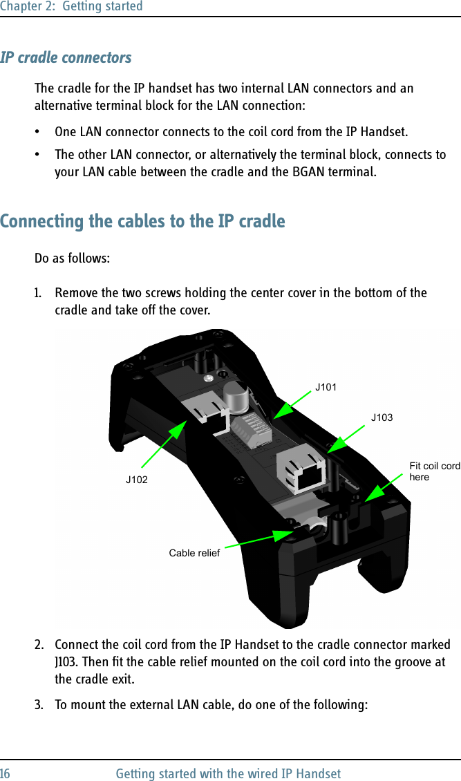 Chapter 2:  Getting started16 Getting started with the wired IP HandsetIP cradle connectorsThe cradle for the IP handset has two internal LAN connectors and an alternative terminal block for the LAN connection:• One LAN connector connects to the coil cord from the IP Handset. • The other LAN connector, or alternatively the terminal block, connects to your LAN cable between the cradle and the BGAN terminal.Connecting the cables to the IP cradleDo as follows:1. Remove the two screws holding the center cover in the bottom of the cradle and take off the cover.2. Connect the coil cord from the IP Handset to the cradle connector marked J103. Then fit the cable relief mounted on the coil cord into the groove at the cradle exit.3. To mount the external LAN cable, do one of the following:J101J102Cable reliefJ103Fit coil cordhere