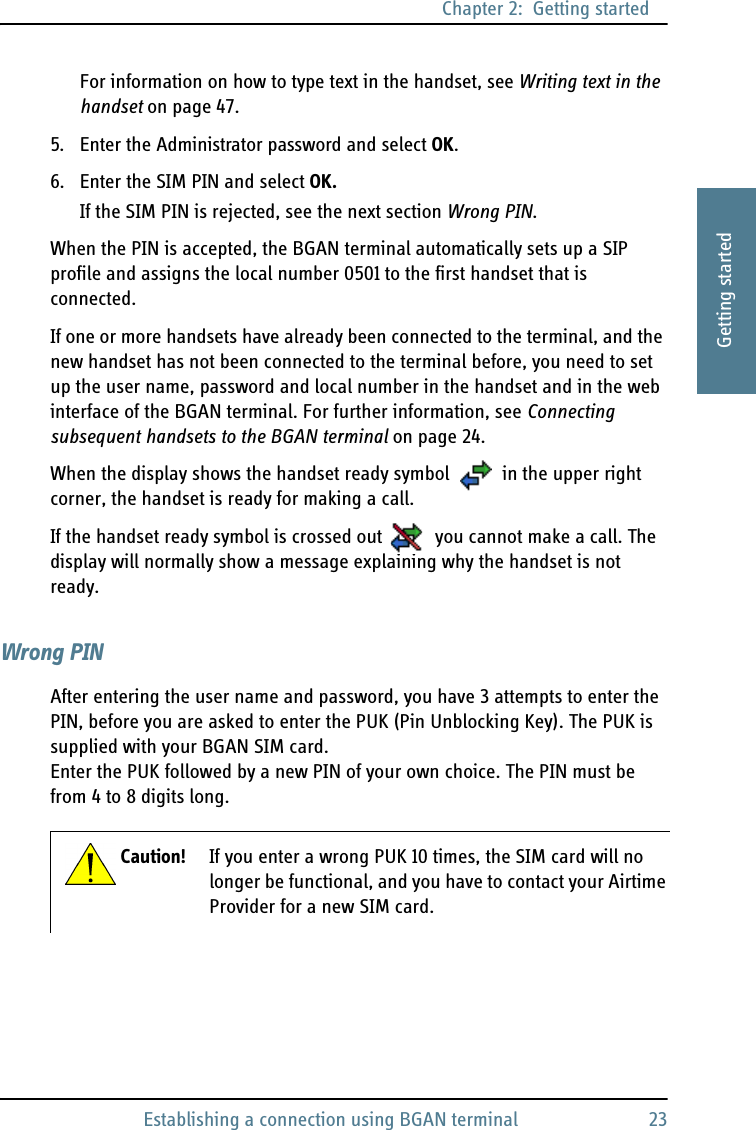 Chapter 2:  Getting startedEstablishing a connection using BGAN terminal 232222Getting startedFor information on how to type text in the handset, see Writing text in the handset on page 47.5. Enter the Administrator password and select OK.6. Enter the SIM PIN and select OK.If the SIM PIN is rejected, see the next section Wrong PIN.When the PIN is accepted, the BGAN terminal automatically sets up a SIP profile and assigns the local number 0501 to the first handset that is connected. If one or more handsets have already been connected to the terminal, and the new handset has not been connected to the terminal before, you need to set up the user name, password and local number in the handset and in the web interface of the BGAN terminal. For further information, see Connecting subsequent handsets to the BGAN terminal on page 24.When the display shows the handset ready symbol  in the upper right corner, the handset is ready for making a call.If the handset ready symbol is crossed out  you cannot make a call. The display will normally show a message explaining why the handset is not ready.Wrong PINAfter entering the user name and password, you have 3 attempts to enter the PIN, before you are asked to enter the PUK (Pin Unblocking Key). The PUK is supplied with your BGAN SIM card. Enter the PUK followed by a new PIN of your own choice. The PIN must be from 4 to 8 digits long.Caution! If you enter a wrong PUK 10 times, the SIM card will no longer be functional, and you have to contact your Airtime Provider for a new SIM card.