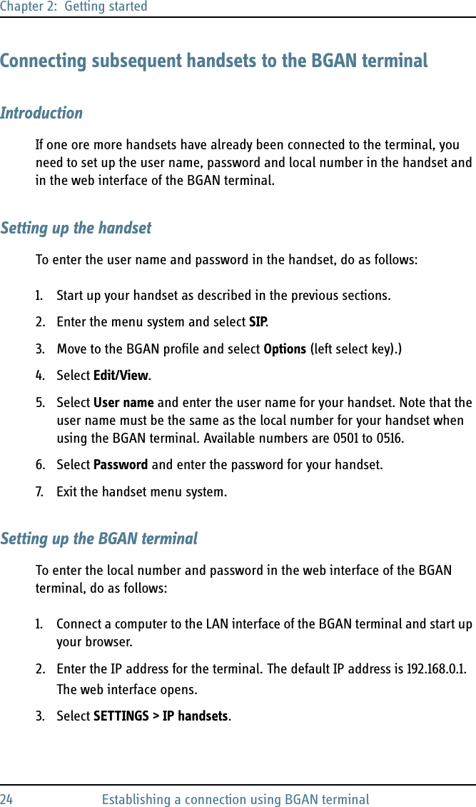 Chapter 2:  Getting started24 Establishing a connection using BGAN terminalConnecting subsequent handsets to the BGAN terminalIntroductionIf one ore more handsets have already been connected to the terminal, you need to set up the user name, password and local number in the handset and in the web interface of the BGAN terminal.Setting up the handsetTo enter the user name and password in the handset, do as follows:1. Start up your handset as described in the previous sections.2. Enter the menu system and select SIP.3. Move to the BGAN profile and select Options (left select key).)4. Select Edit/View.5. Select User name and enter the user name for your handset. Note that the user name must be the same as the local number for your handset when using the BGAN terminal. Available numbers are 0501 to 0516.6. Select Password and enter the password for your handset.7. Exit the handset menu system.Setting up the BGAN terminalTo enter the local number and password in the web interface of the BGAN terminal, do as follows:1. Connect a computer to the LAN interface of the BGAN terminal and start up your browser.2. Enter the IP address for the terminal. The default IP address is 192.168.0.1.The web interface opens.3. Select SETTINGS &gt; IP handsets.