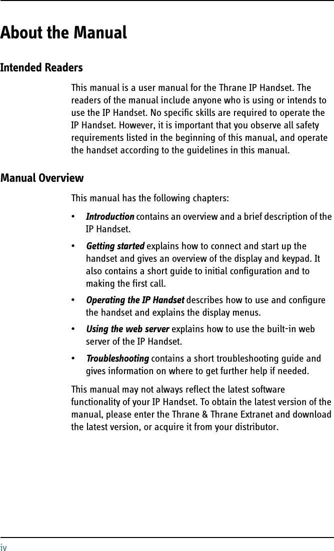 ivAbout the Manual 2Intended ReadersThis manual is a user manual for the Thrane IP Handset. The readers of the manual include anyone who is using or intends to use the IP Handset. No specific skills are required to operate the IP Handset. However, it is important that you observe all safety requirements listed in the beginning of this manual, and operate the handset according to the guidelines in this manual. Manual OverviewThis manual has the following chapters:•Introduction contains an overview and a brief description of the IP Handset.•Getting started explains how to connect and start up the handset and gives an overview of the display and keypad. It also contains a short guide to initial configuration and to making the first call.•Operating the IP Handset describes how to use and configure the handset and explains the display menus.•Using the web server explains how to use the built-in web server of the IP Handset.•Troubleshooting contains a short troubleshooting guide and gives information on where to get further help if needed.This manual may not always reflect the latest software functionality of your IP Handset. To obtain the latest version of the manual, please enter the Thrane &amp; Thrane Extranet and download the latest version, or acquire it from your distributor.