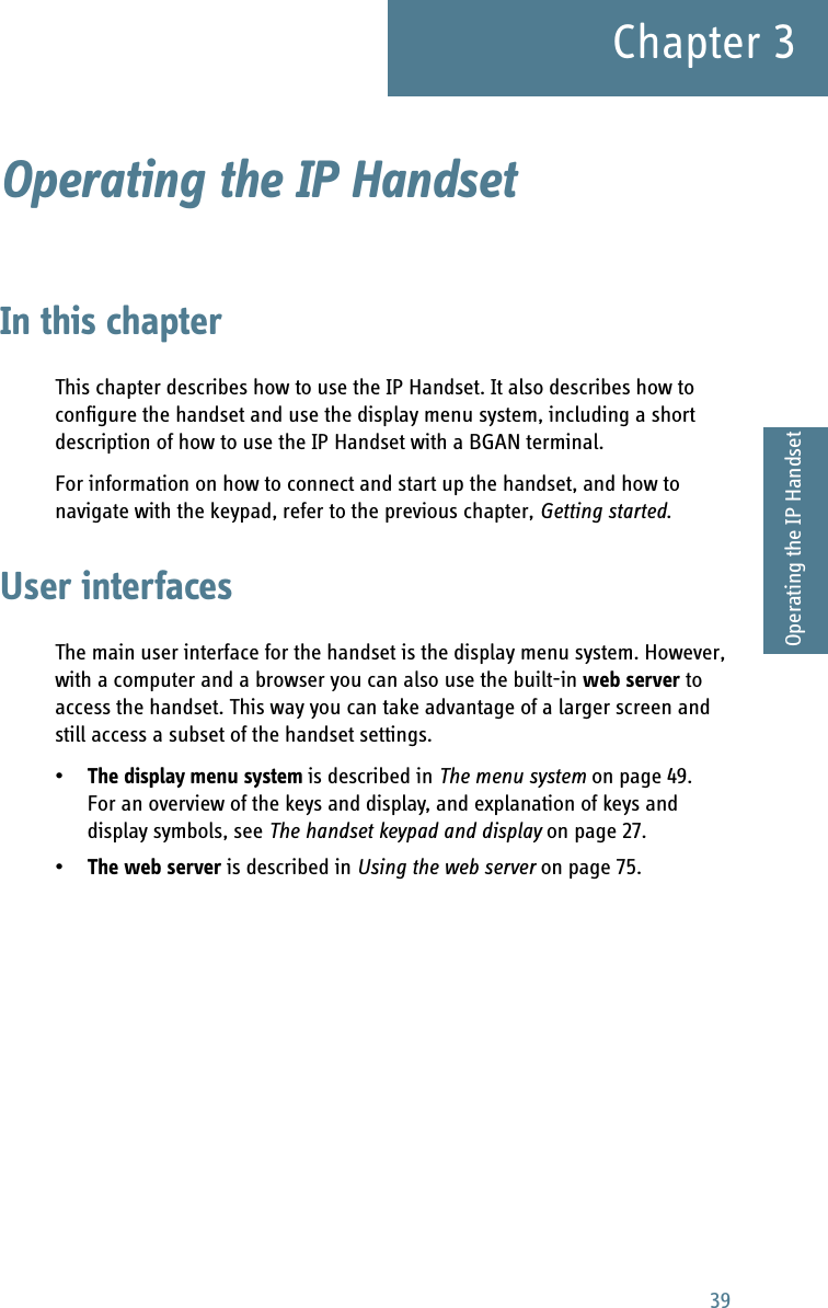 39Chapter 33333Operating the IP HandsetOperating the IP Handset 3In this chapterThis chapter describes how to use the IP Handset. It also describes how to configure the handset and use the display menu system, including a short description of how to use the IP Handset with a BGAN terminal.For information on how to connect and start up the handset, and how to navigate with the keypad, refer to the previous chapter, Getting started.User interfacesThe main user interface for the handset is the display menu system. However, with a computer and a browser you can also use the built-in web server to access the handset. This way you can take advantage of a larger screen and still access a subset of the handset settings.•The display menu system is described in The menu system on page 49. For an overview of the keys and display, and explanation of keys and display symbols, see The handset keypad and display on page 27.•The web server is described in Using the web server on page 75.