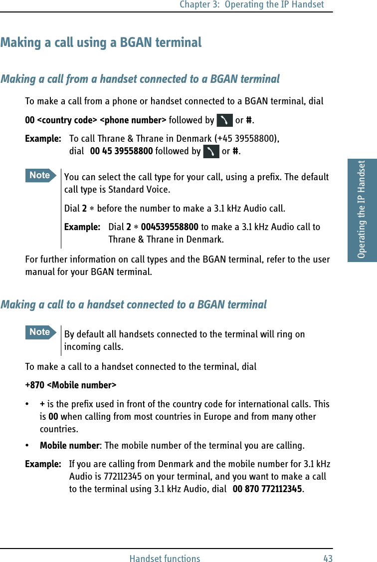 Chapter 3:  Operating the IP HandsetHandset functions 433333Operating the IP HandsetMaking a call using a BGAN terminalMaking a call from a handset connected to a BGAN terminalTo make a call from a phone or handset connected to a BGAN terminal, dial00 &lt;country code&gt; &lt;phone number&gt; followed by   or #.Example: To call Thrane &amp; Thrane in Denmark (+45 39558800), dial 00 45 39558800 followed by   or #.For further information on call types and the BGAN terminal, refer to the user manual for your BGAN terminal.Making a call to a handset connected to a BGAN terminalTo make a call to a handset connected to the terminal, dial+870 &lt;Mobile number&gt;•+ is the prefix used in front of the country code for international calls. This is 00 when calling from most countries in Europe and from many other countries.•Mobile number: The mobile number of the terminal you are calling. Example: If you are calling from Denmark and the mobile number for 3.1 kHz Audio is 772112345 on your terminal, and you want to make a call to the terminal using 3.1 kHz Audio, dial 00 870 772112345.Note You can select the call type for your call, using a prefix. The default call type is Standard Voice.Dial 2 ∗ before the number to make a 3.1 kHz Audio call.Example: Dial 2 ∗ 004539558800 to make a 3.1 kHz Audio call to Thrane &amp; Thrane in Denmark.Note By default all handsets connected to the terminal will ring on incoming calls.