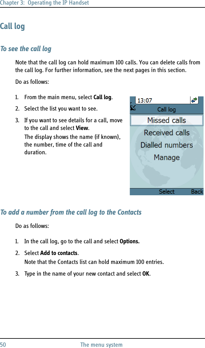 Chapter 3:  Operating the IP Handset50 The menu systemCall logTo see the call logNote that the call log can hold maximum 100 calls. You can delete calls from the call log. For further information, see the next pages in this section.Do as follows:1. From the main menu, select Call log.2. Select the list you want to see.3. If you want to see details for a call, move to the call and select View.The display shows the name (if known), the number, time of the call and duration.To add a number from the call log to the ContactsDo as follows:1. In the call log, go to the call and select Options.2. Select Add to contacts.Note that the Contacts list can hold maximum 100 entries.3. Type in the name of your new contact and select OK.