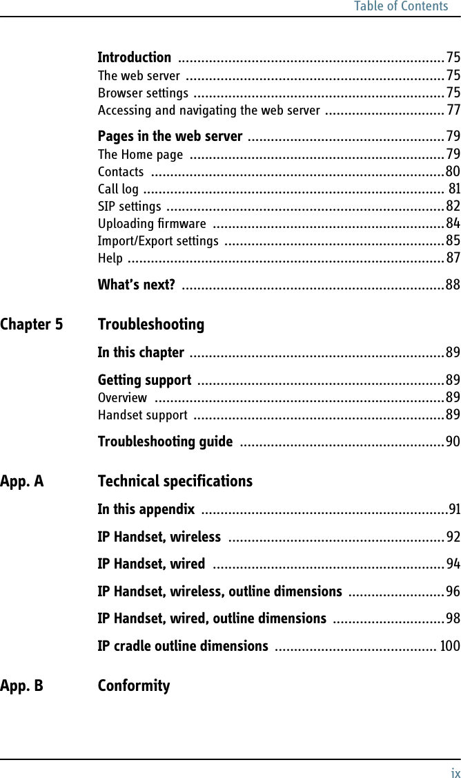 Table of ContentsixIntroduction .....................................................................75The web server ...................................................................75Browser settings .................................................................75Accessing and navigating the web server ............................... 77Pages in the web server ...................................................79The Home page ..................................................................79Contacts ............................................................................80Call log .............................................................................. 81SIP settings ........................................................................82Uploading firmware ............................................................84Import/Export settings .........................................................85Help ..................................................................................87What’s next? ....................................................................88Chapter 5 TroubleshootingIn this chapter ..................................................................89Getting support ................................................................89Overview ...........................................................................89Handset support .................................................................89Troubleshooting guide .....................................................90App. A Technical specificationsIn this appendix ................................................................91IP Handset, wireless ........................................................92IP Handset, wired ............................................................94IP Handset, wireless, outline dimensions .........................96IP Handset, wired, outline dimensions .............................98IP cradle outline dimensions .......................................... 100App. B Conformity