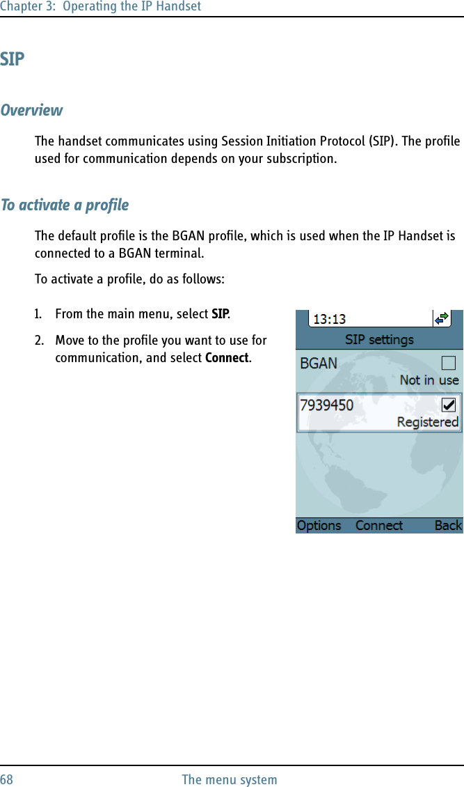 Chapter 3:  Operating the IP Handset68 The menu systemSIPOverviewThe handset communicates using Session Initiation Protocol (SIP). The profile used for communication depends on your subscription.To activate a profileThe default profile is the BGAN profile, which is used when the IP Handset is connected to a BGAN terminal.To activate a profile, do as follows:1. From the main menu, select SIP.2. Move to the profile you want to use for communication, and select Connect. 