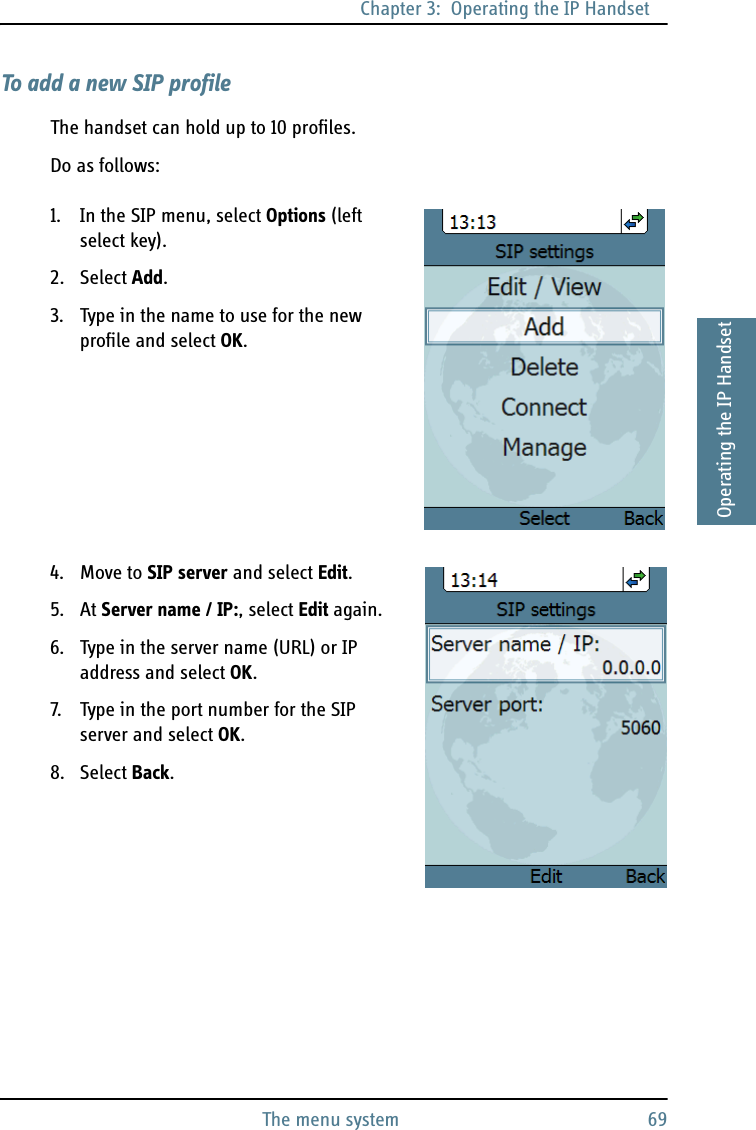 Chapter 3:  Operating the IP HandsetThe menu system 693333Operating the IP HandsetTo add a new SIP profileThe handset can hold up to 10 profiles.Do as follows:1. In the SIP menu, select Options (left select key).2. Select Add.3. Type in the name to use for the new profile and select OK.4. Move to SIP server and select Edit.5. At Server name / IP:, select Edit again.6. Type in the server name (URL) or IP address and select OK.7. Type in the port number for the SIP server and select OK.8. Select Back.