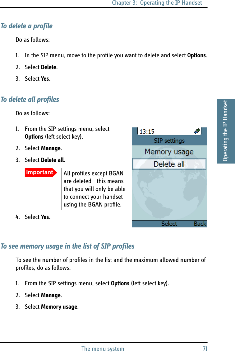 Chapter 3:  Operating the IP HandsetThe menu system 713333Operating the IP HandsetTo delete a profileDo as follows:1. In the SIP menu, move to the profile you want to delete and select Options.2. Select Delete.3. Select Yes.To delete all profilesDo as follows:1. From the SIP settings menu, select Options (left select key).2. Select Manage.3. Select Delete all.4. Select Yes.To see memory usage in the list of SIP profilesTo see the number of profiles in the list and the maximum allowed number of profiles, do as follows:1. From the SIP settings menu, select Options (left select key).2. Select Manage.3. Select Memory usage.Important All profiles except BGAN are deleted - this means that you will only be able to connect your handset using the BGAN profile.