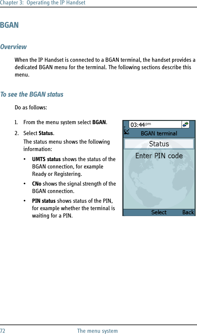 Chapter 3:  Operating the IP Handset72 The menu systemBGANOverviewWhen the IP Handset is connected to a BGAN terminal, the handset provides a dedicated BGAN menu for the terminal. The following sections describe this menu.To see the BGAN statusDo as follows:1. From the menu system select BGAN.2. Select Status.The status menu shows the following information:•UMTS status shows the status of the BGAN connection, for example Ready or Registering.•CNo shows the signal strength of the BGAN connection.•PIN status shows status of the PIN, for example whether the terminal is waiting for a PIN.