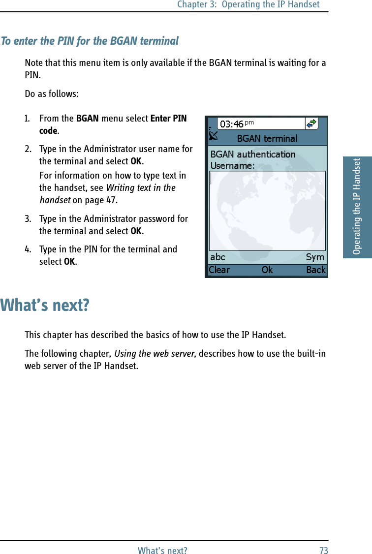 Chapter 3:  Operating the IP HandsetWhat’s next? 733333Operating the IP HandsetTo enter the PIN for the BGAN terminalNote that this menu item is only available if the BGAN terminal is waiting for a PIN.Do as follows:1. From the BGAN menu select Enter PIN code.2. Type in the Administrator user name for the terminal and select OK.For information on how to type text in the handset, see Writing text in the handset on page 47.3. Type in the Administrator password for the terminal and select OK.4. Type in the PIN for the terminal and select OK.What’s next?This chapter has described the basics of how to use the IP Handset.The following chapter, Using the web server, describes how to use the built-in web server of the IP Handset.