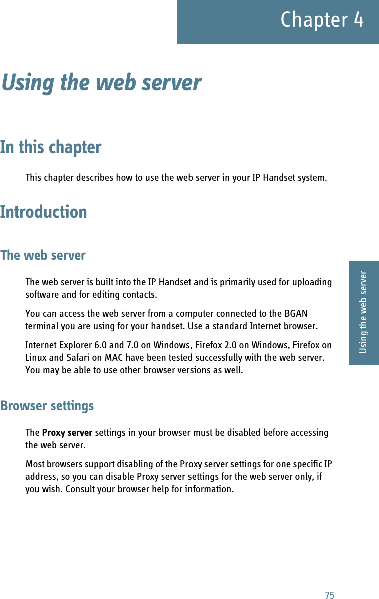 75Chapter 44444Using the web serverUsing the web server 4In this chapterThis chapter describes how to use the web server in your IP Handset system.IntroductionThe web serverThe web server is built into the IP Handset and is primarily used for uploading software and for editing contacts.You can access the web server from a computer connected to the BGAN terminal you are using for your handset. Use a standard Internet browser. Internet Explorer 6.0 and 7.0 on Windows, Firefox 2.0 on Windows, Firefox on Linux and Safari on MAC have been tested successfully with the web server. You may be able to use other browser versions as well.Browser settingsThe Proxy server settings in your browser must be disabled before accessing the web server. Most browsers support disabling of the Proxy server settings for one specific IP address, so you can disable Proxy server settings for the web server only, if you wish. Consult your browser help for information.