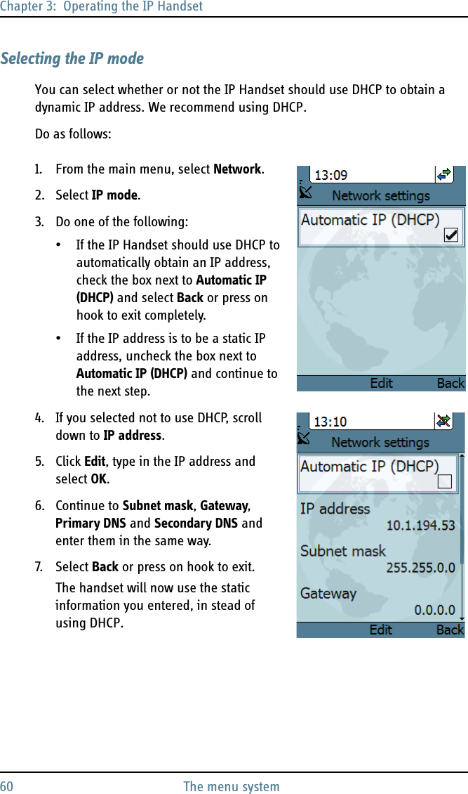 Chapter 3:  Operating the IP Handset60 The menu systemSelecting the IP modeYou can select whether or not the IP Handset should use DHCP to obtain a dynamic IP address. We recommend using DHCP.Do as follows:1. From the main menu, select Network.2. Select IP mode.3. Do one of the following:• If the IP Handset should use DHCP to automatically obtain an IP address, check the box next to Automatic IP (DHCP) and select Back or press on hook to exit completely. • If the IP address is to be a static IP address, uncheck the box next to Automatic IP (DHCP) and continue to the next step.4. If you selected not to use DHCP, scroll down to IP address.5. Click Edit, type in the IP address and select OK. 6. Continue to Subnet mask, Gateway, Primary DNS and Secondary DNS and enter them in the same way.7. S ele ct  Back or press on hook to exit.The handset will now use the static information you entered, in stead of using DHCP.