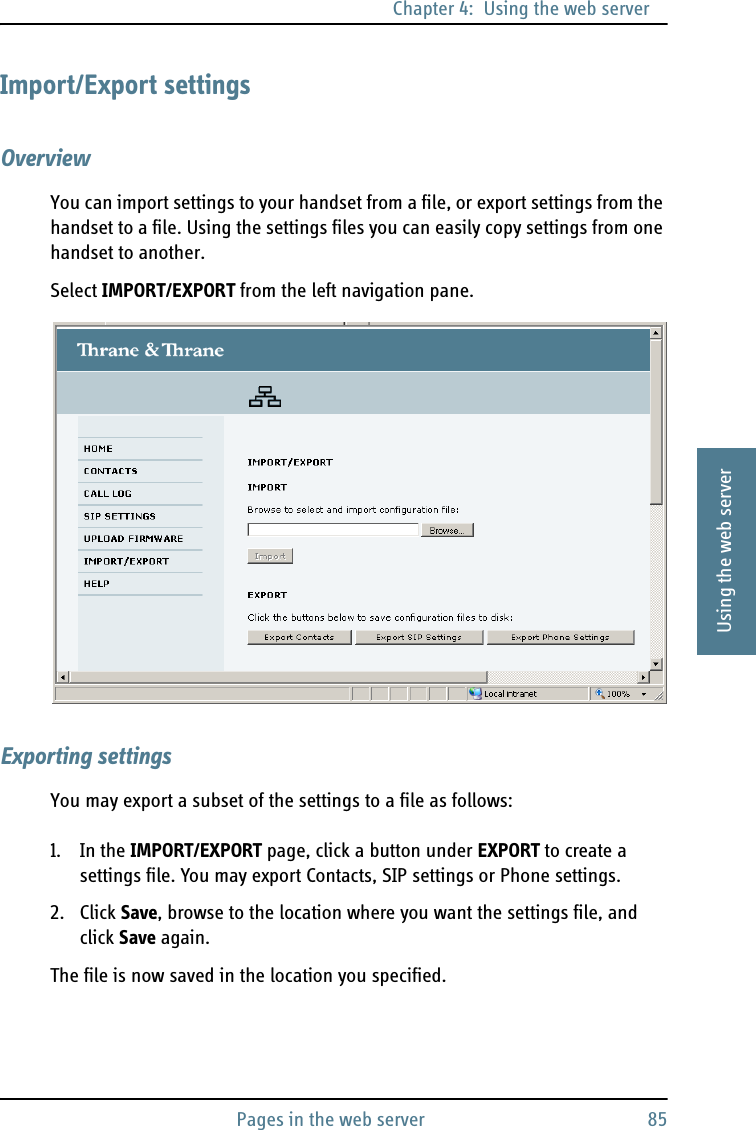 Chapter 4:  Using the web serverPages in the web server 854444Using the web serverImport/Export settingsOverviewYou can import settings to your handset from a file, or export settings from the handset to a file. Using the settings files you can easily copy settings from one handset to another.Select IMPORT/EXPORT from the left navigation pane.Exporting settingsYou may export a subset of the settings to a file as follows:1. In the IMPORT/EXPORT page, click a button under EXPORT to create a settings file. You may export Contacts, SIP settings or Phone settings.2. Click Save, browse to the location where you want the settings file, and click Save again.The file is now saved in the location you specified.