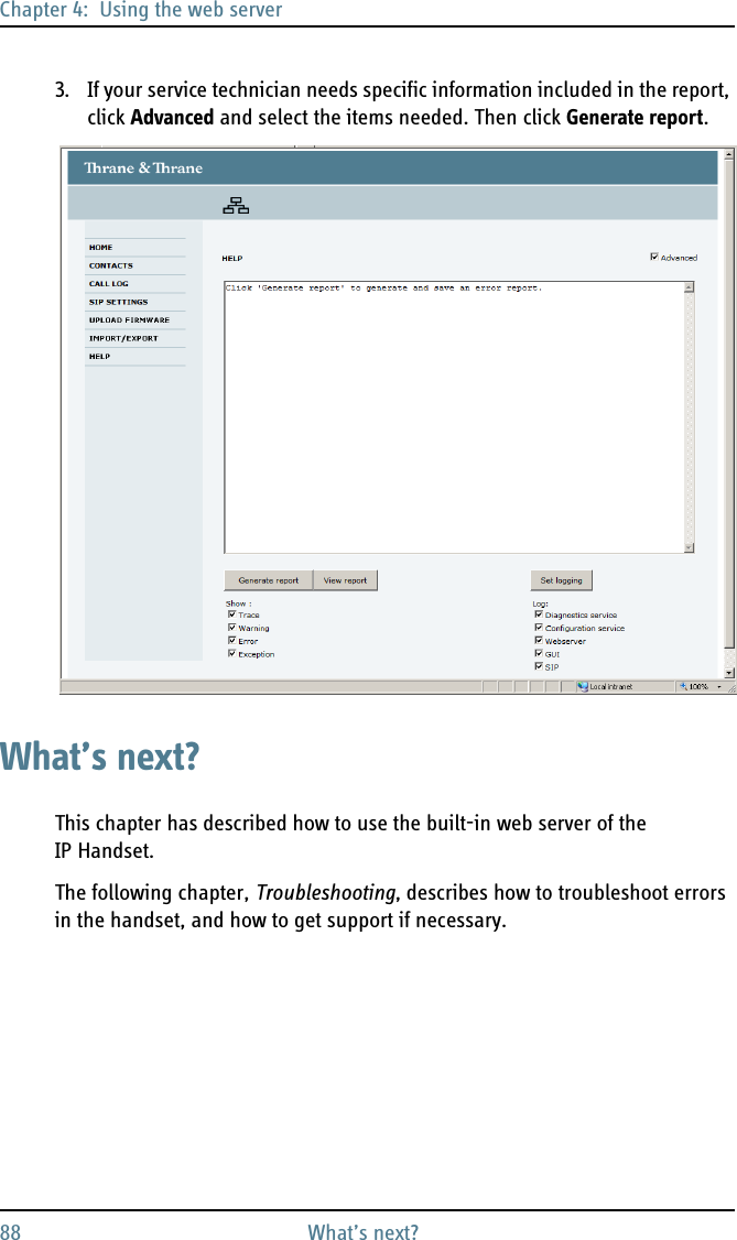 Chapter 4:  Using the web server88 What’s next?3. If your service technician needs specific information included in the report, click Advanced and select the items needed. Then click Generate report.What’s next?This chapter has described how to use the built-in web server of the IP Handset.The following chapter, Troubleshooting, describes how to troubleshoot errors in the handset, and how to get support if necessary.