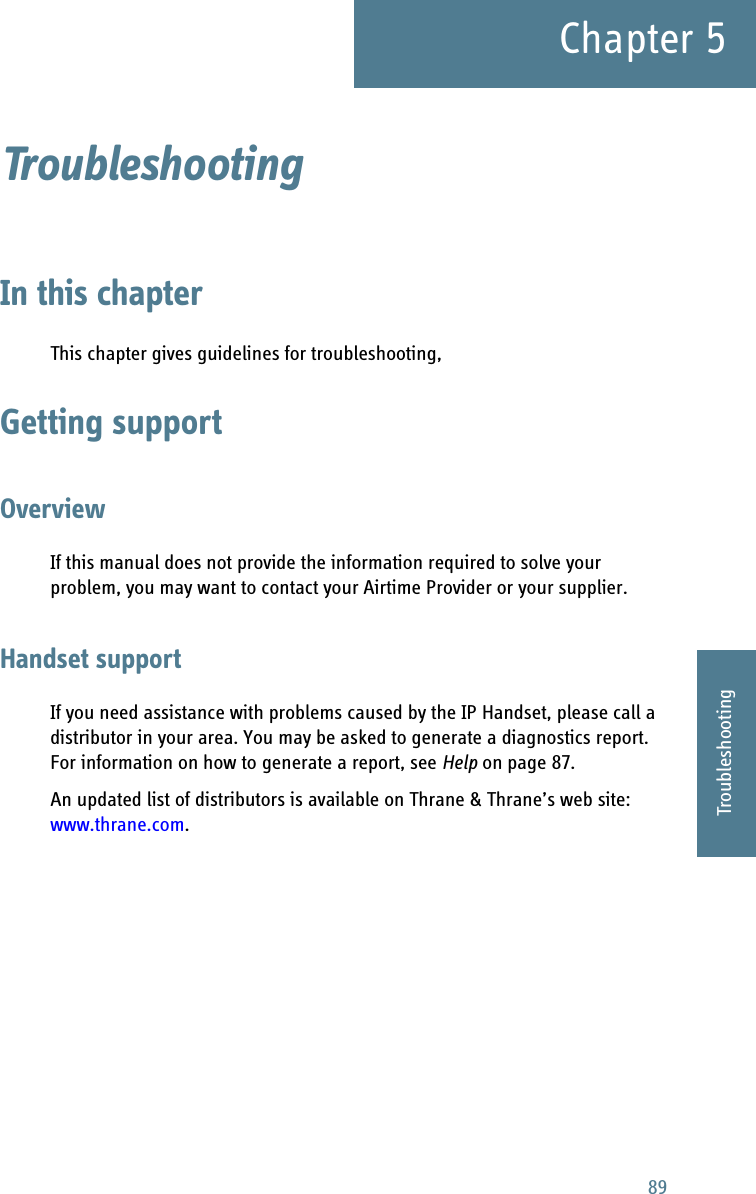 89Chapter 55555TroubleshootingTroubleshooting 5In this chapterThis chapter gives guidelines for troubleshooting,Getting supportOverviewIf this manual does not provide the information required to solve your problem, you may want to contact your Airtime Provider or your supplier.Handset supportIf you need assistance with problems caused by the IP Handset, please call a distributor in your area. You may be asked to generate a diagnostics report. For information on how to generate a report, see Help on page 87.An updated list of distributors is available on Thrane &amp; Thrane’s web site: www.thrane.com. 