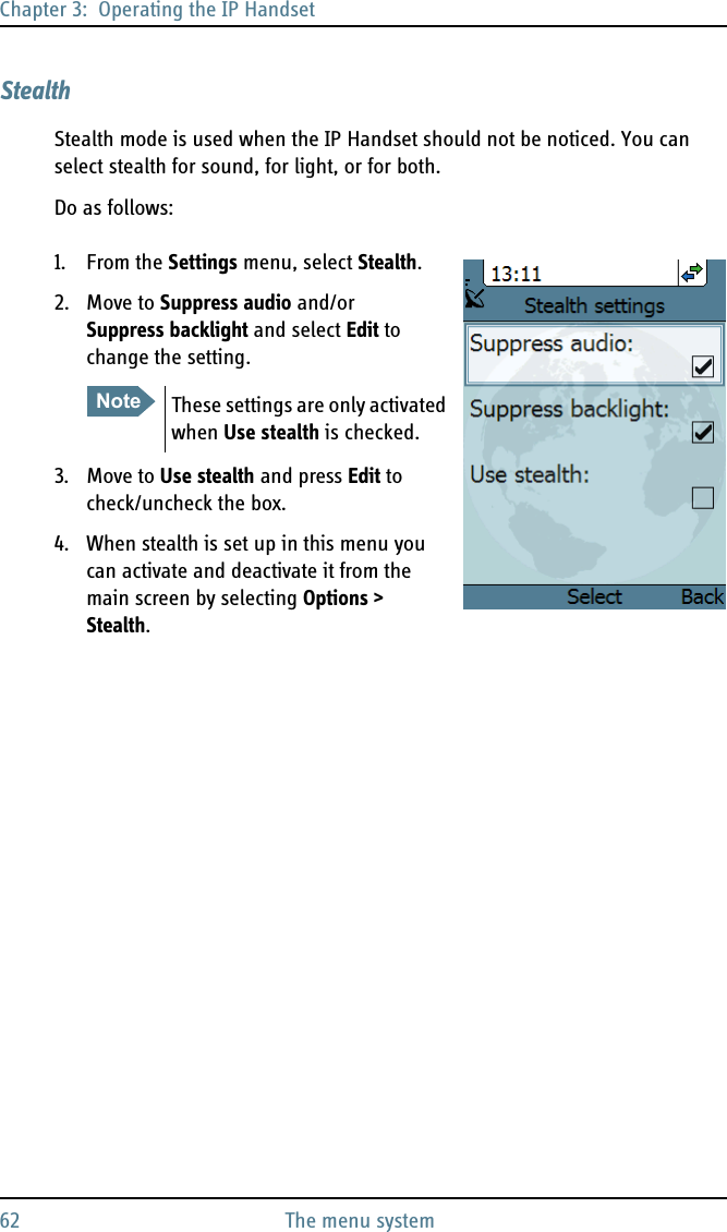 Chapter 3:  Operating the IP Handset62 The menu systemStealthStealth mode is used when the IP Handset should not be noticed. You can select stealth for sound, for light, or for both.Do as follows:1. From the Settings menu, select Stealth.2. Move to Suppress audio and/or Suppress backlight and select Edit to change the setting.3. Move to Use stealth and press Edit to check/uncheck the box.4. When stealth is set up in this menu you can activate and deactivate it from the main screen by selecting Options &gt; Stealth.Note These settings are only activated when Use stealth is checked.