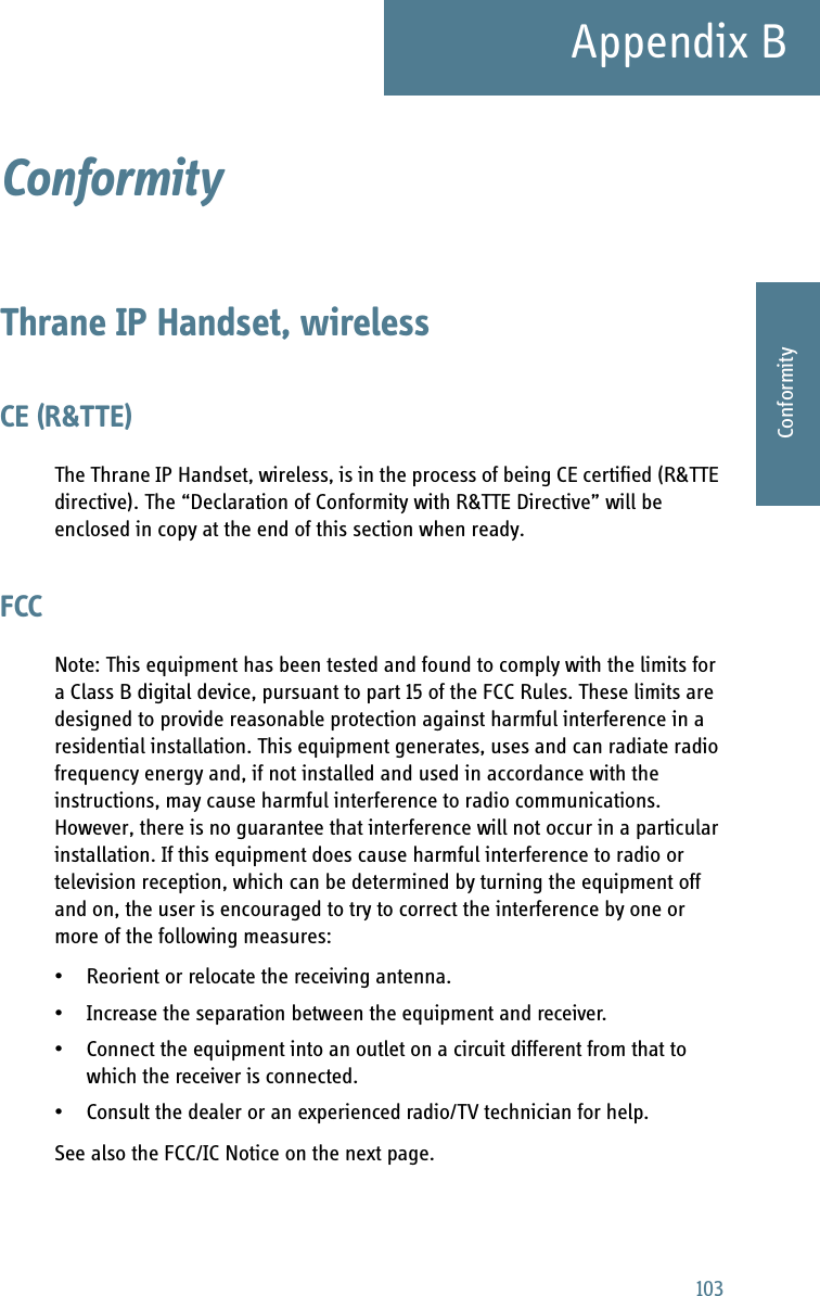 103Appendix BBBBBConformityConformity BThrane IP Handset, wirelessCE (R&amp;TTE)The Thrane IP Handset, wireless, is in the process of being CE certified (R&amp;TTE directive). The “Declaration of Conformity with R&amp;TTE Directive” will be enclosed in copy at the end of this section when ready.FCCNote: This equipment has been tested and found to comply with the limits for a Class B digital device, pursuant to part 15 of the FCC Rules. These limits are designed to provide reasonable protection against harmful interference in a residential installation. This equipment generates, uses and can radiate radio frequency energy and, if not installed and used in accordance with the instructions, may cause harmful interference to radio communications. However, there is no guarantee that interference will not occur in a particular installation. If this equipment does cause harmful interference to radio or television reception, which can be determined by turning the equipment off and on, the user is encouraged to try to correct the interference by one or more of the following measures:• Reorient or relocate the receiving antenna.• Increase the separation between the equipment and receiver.• Connect the equipment into an outlet on a circuit different from that to which the receiver is connected.• Consult the dealer or an experienced radio/TV technician for help.See also the FCC/IC Notice on the next page.