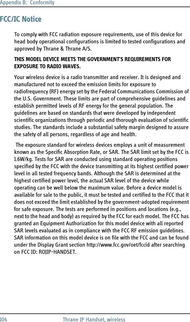 Appendix B:  Conformity104 Thrane IP Handset, wirelessFCC/IC NoticeTo comply with FCC radiation exposure requirements, use of this device for head body operational configurations is limited to tested configurations and approved by Thrane &amp; Thrane A/S.THIS MODEL DEVICE MEETS THE GOVERNMENT&apos;S REQUIREMENTS FOR EXPOSURE TO RADIO WAVES.Your wireless device is a radio transmitter and receiver. It is designed and manufactured not to exceed the emission limits for exposure to radiofrequency (RF) energy set by the Federal Communications Commission of the U.S. Government. These limits are part of comprehensive guidelines and establish permitted levels of RF energy for the general population. The guidelines are based on standards that were developed by independent scientific organizations through periodic and thorough evaluation of scientific studies. The standards include a substantial safety margin designed to assure the safety of all persons, regardless of age and health. The exposure standard for wireless devices employs a unit of measurement known as the Specific Absorption Rate, or SAR. The SAR limit set by the FCC is 1.6W/kg. Tests for SAR are conducted using standard operating positions specified by the FCC with the device transmitting at its highest certified power level in all tested frequency bands. Although the SAR is determined at the highest certified power level, the actual SAR level of the device while operating can be well below the maximum value. Before a device model is available for sale to the public, it must be tested and certified to the FCC that it does not exceed the limit established by the government-adopted requirement for safe exposure. The tests are performed in positions and locations (e.g., next to the head and body) as required by the FCC for each model. The FCC has granted an Equipment Authorization for this model device with all reported SAR levels evaluated as in compliance with the FCC RF emission guidelines. SAR information on this model device is on file with the FCC and can be found under the Display Grant section http://www.fcc.gov/oet/fccid after searching on FCC ID: ROJIP-HANDSET.