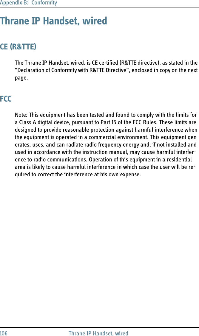 Appendix B:  Conformity106 Thrane IP Handset, wiredThrane IP Handset, wiredCE (R&amp;TTE)The Thrane IP Handset, wired, is CE certified (R&amp;TTE directive). as stated in the “Declaration of Conformity with R&amp;TTE Directive”, enclosed in copy on the next page.FCCNote: This equipment has been tested and found to comply with the limits for a Class A digital device, pursuant to Part 15 of the FCC Rules. These limits are designed to provide reasonable protection against harmful interference when the equipment is operated in a commercial environment. This equipment gen-erates, uses, and can radiate radio frequency energy and, if not installed and used in accordance with the instruction manual, may cause harmful interfer-ence to radio communications. Operation of this equipment in a residential area is likely to cause harmful interference in which case the user will be re-quired to correct the interference at his own expense.