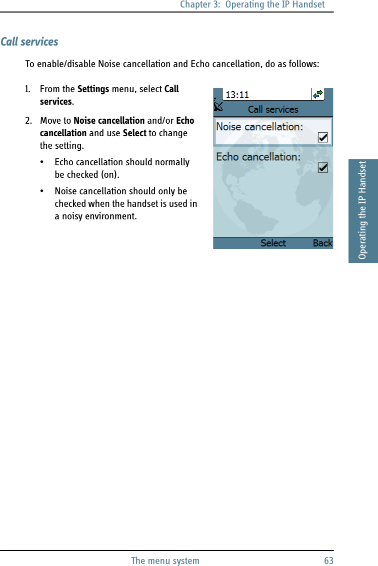 Chapter 3:  Operating the IP HandsetThe menu system 633333Operating the IP HandsetCall servicesTo enable/disable Noise cancellation and Echo cancellation, do as follows:1. From the Settings menu, select Call services.2. Move to Noise cancellation and/or Echo cancellation and use Select to change the setting.• Echo cancellation should normally be checked (on).• Noise cancellation should only be checked when the handset is used in a noisy environment.