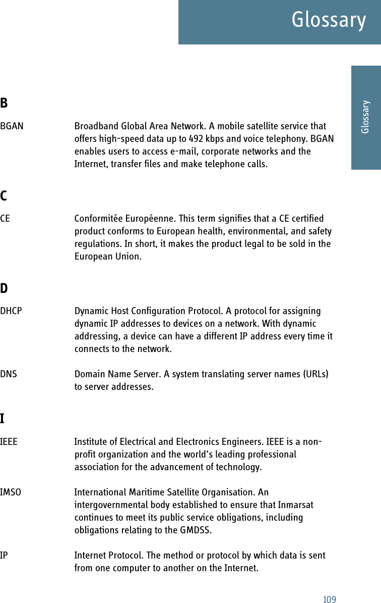 109GlossaryAAAAGlossaryGlossary ABBGAN Broadband Global Area Network. A mobile satellite service that offers high-speed data up to 492 kbps and voice telephony. BGAN enables users to access e-mail, corporate networks and the Internet, transfer files and make telephone calls. CCE Conformitée Européenne. This term signifies that a CE certified product conforms to European health, environmental, and safety regulations. In short, it makes the product legal to be sold in the European Union. DDHCP Dynamic Host Configuration Protocol. A protocol for assigning dynamic IP addresses to devices on a network. With dynamic addressing, a device can have a different IP address every time it connects to the network. DNS Domain Name Server. A system translating server names (URLs) to server addresses. IIEEE Institute of Electrical and Electronics Engineers. IEEE is a non-profit organization and the world’s leading professional association for the advancement of technology. IMSO International Maritime Satellite Organisation. An intergovernmental body established to ensure that Inmarsat continues to meet its public service obligations, including obligations relating to the GMDSS. IP Internet Protocol. The method or protocol by which data is sent from one computer to another on the Internet. 