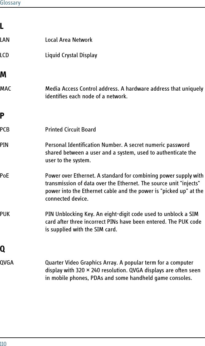 Glossary110LLAN Local Area Network LCD Liquid Crystal Display MMAC Media Access Control address. A hardware address that uniquely identifies each node of a network. PPCB Printed Circuit Board PIN Personal Identification Number. A secret numeric password shared between a user and a system, used to authenticate the user to the system. PoE Power over Ethernet. A standard for combining power supply with transmission of data over the Ethernet. The source unit &quot;injects&quot; power into the Ethernet cable and the power is &quot;picked up&quot; at the connected device. PUK PIN Unblocking Key. An eight-digit code used to unblock a SIM card after three incorrect PINs have been entered. The PUK code is supplied with the SIM card. QQVGA Quarter Video Graphics Array. A popular term for a computer display with 320 × 240 resolution. QVGA displays are often seen in mobile phones, PDAs and some handheld game consoles. 