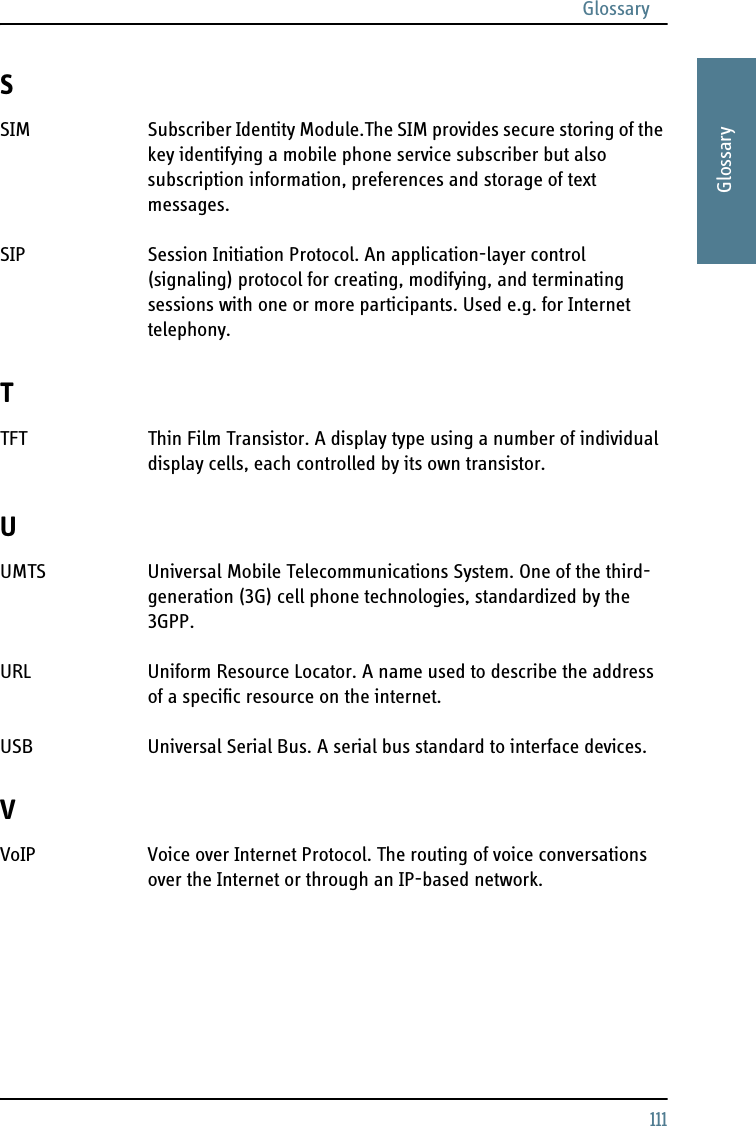 Glossary111AAAAGlossarySSIM Subscriber Identity Module.The SIM provides secure storing of the key identifying a mobile phone service subscriber but also subscription information, preferences and storage of text messages. SIP Session Initiation Protocol. An application-layer control (signaling) protocol for creating, modifying, and terminating sessions with one or more participants. Used e.g. for Internet telephony. TTFT Thin Film Transistor. A display type using a number of individual display cells, each controlled by its own transistor. UUMTS Universal Mobile Telecommunications System. One of the third-generation (3G) cell phone technologies, standardized by the 3GPP. URL Uniform Resource Locator. A name used to describe the address of a specific resource on the internet. USB Universal Serial Bus. A serial bus standard to interface devices. VVoIP Voice over Internet Protocol. The routing of voice conversations over the Internet or through an IP-based network. 