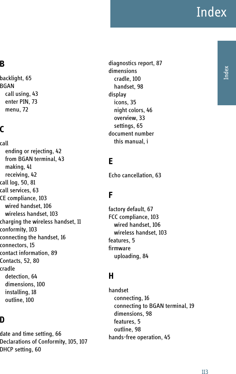 113IndexAAAAIndexIndex ABbacklight, 65BGANcall using, 43enter PIN, 73menu, 72Ccallending or rejecting, 42from BGAN terminal, 43making, 41receiving, 42call log, 50, 81call services, 63CE compliance, 103wired handset, 106wireless handset, 103charging the wireless handset, 11conformity, 103connecting the handset, 16connectors, 15contact information, 89Contacts, 52, 80cradledetection, 64dimensions, 100installing, 18outline, 100Ddate and time setting, 66Declarations of Conformity, 105, 107DHCP setting, 60diagnostics report, 87dimensionscradle, 100handset, 98displayicons, 35night colors, 46overview, 33settings, 65document numberthis manual, iEEcho cancellation, 63Ffactory default, 67FCC compliance, 103wired handset, 106wireless handset, 103features, 5firmwareuploading, 84Hhandsetconnecting, 16connecting to BGAN terminal, 19dimensions, 98features, 5outline, 98hands-free operation, 45