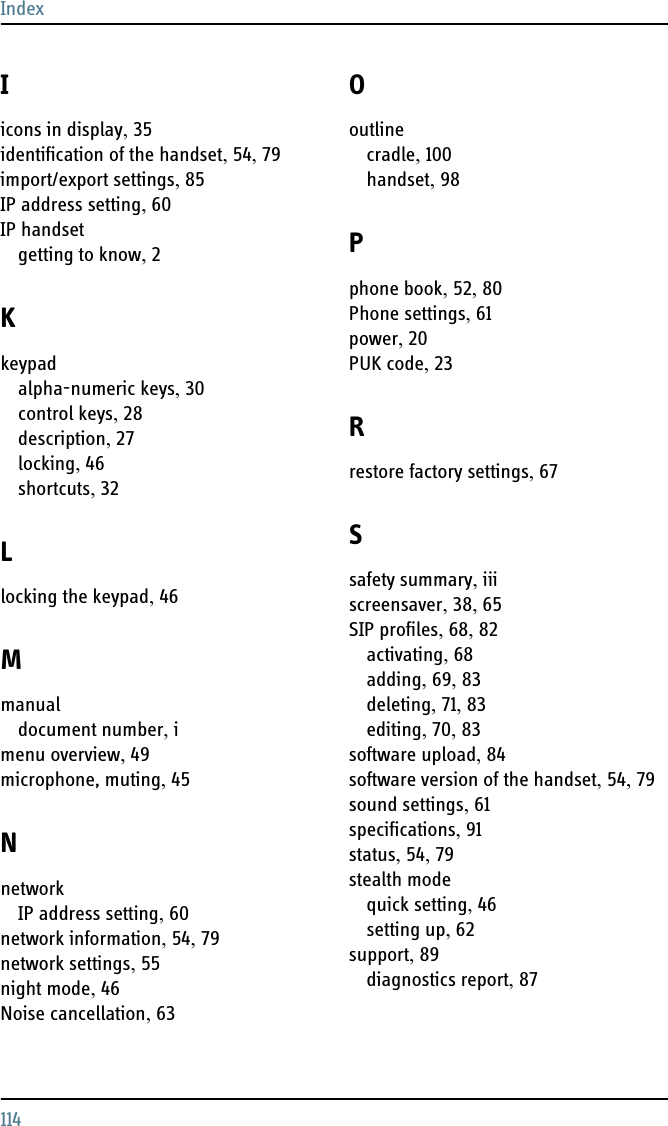 Index114Iicons in display, 35identification of the handset, 54, 79import/export settings, 85IP address setting, 60IP handsetgetting to know, 2Kkeypadalpha-numeric keys, 30control keys, 28description, 27locking, 46shortcuts, 32Llocking the keypad, 46Mmanualdocument number, imenu overview, 49microphone, muting, 45NnetworkIP address setting, 60network information, 54, 79network settings, 55night mode, 46Noise cancellation, 63Ooutlinecradle, 100handset, 98Pphone book, 52, 80Phone settings, 61power, 20PUK code, 23Rrestore factory settings, 67Ssafety summary, iiiscreensaver, 38, 65SIP profiles, 68, 82activating, 68adding, 69, 83deleting, 71, 83editing, 70, 83software upload, 84software version of the handset, 54, 79sound settings, 61specifications, 91status, 54, 79stealth modequick setting, 46setting up, 62support, 89diagnostics report, 87