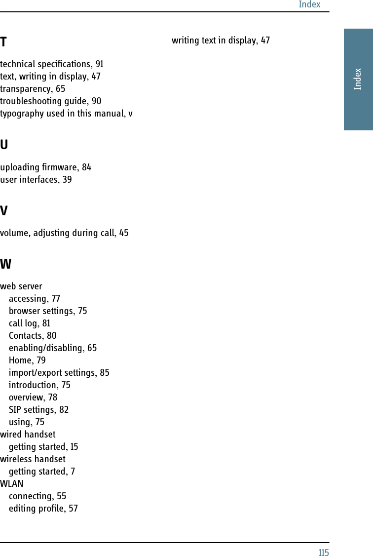 Index115AAAAIndexTtechnical specifications, 91text, writing in display, 47transparency, 65troubleshooting guide, 90typography used in this manual, vUuploading firmware, 84user interfaces, 39Vvolume, adjusting during call, 45Wweb serveraccessing, 77browser settings, 75call log, 81Contacts, 80enabling/disabling, 65Home, 79import/export settings, 85introduction, 75overview, 78SIP settings, 82using, 75wired handsetgetting started, 15wireless handsetgetting started, 7WLANconnecting, 55editing profile, 57writing text in display, 47