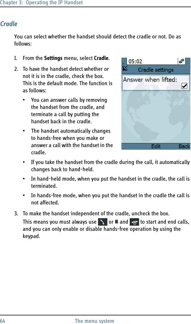 Chapter 3:  Operating the IP Handset64 The menu systemCradleYou can select whether the handset should detect the cradle or not. Do as follows:1. From the Settings menu, select Cradle.2. To have the handset detect whether or not it is in the cradle, check the box. This is the default mode. The function is as follows:• You can answer calls by removing the handset from the cradle, and terminate a call by putting the handset back in the cradle. • The handset automatically changes to hands-free when you make or answer a call with the handset in the cradle. • If you take the handset from the cradle during the call, it automatically changes back to hand-held.• In hand-held mode, when you put the handset in the cradle, the call is terminated. • In hands-free mode, when you put the handset in the cradle the call is not affected.3. To make the handset independent of the cradle, uncheck the box. This means you must always use   or # and   to start and end calls, and you can only enable or disable hands-free operation by using the keypad.